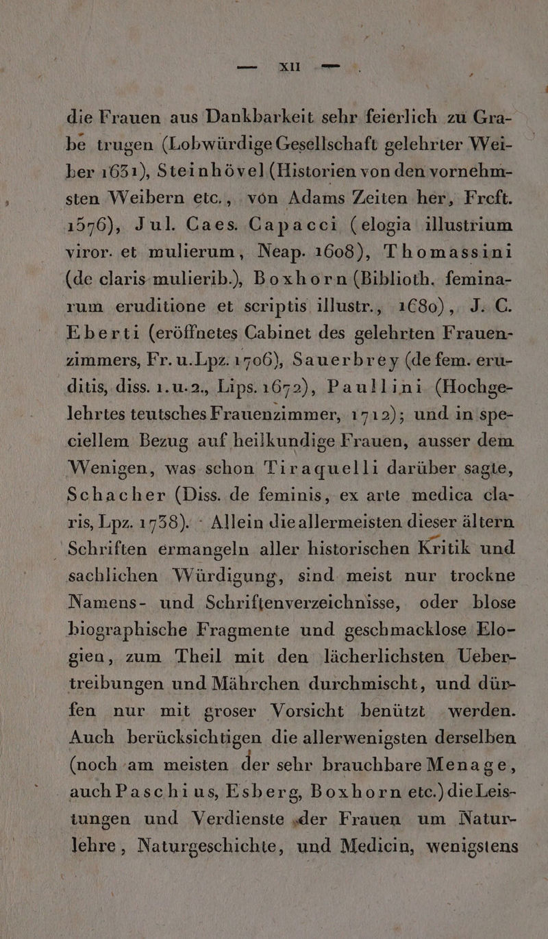 — XI „eu die Frauen aus Dankbarkeit sehr feierlich zu Gra- be trugen (Lobwürdige Gesellschaft gelehrter Wei- ber 1631), Steinhövel (Historien von den vornehm- ‚sten Weibern etc,, von Adams Zeiten her, Freft. 1576), Jul. Caes. Capacci (elogia illustrium viror. et mulierum, Neap. 1608), Thomassini (de claris-mulierib.), Boxhorn (Biblioth. femina- rum eruditione et scriptis illustr., 1C80),. J.. C. Eberti (eröffnetes Cabinet des gelehrten Frauen- zimmers, Fr. u.Lpz. 1706), Sauerbrey (de fem. eru- ditis, diss. 1.u.2., Lips. 1672), Paullini (Hochge- lehrtes teutsches Frauenzimmer, 1712); und in spe- ciellem Bezug auf heilkundige Frauen, ausser dem ‚Wenigen, was schon Tiraquelli darüber sagte, Schacher (Diss. de feminis, ex arte medica cla- ris, Lpz. 1738). ‘ Allein Jieallermeisten dieser ältern ‚ Schriften ermangeln aller historischen Kritik und sachlichen Würdigung, sind. meist nur trockne Namens- und Schriftenverzeichnisse, oder blose biographische Fragmente und geschmacklose Elo- gien, zum Theil mit den Jlächerlichsten Ueber- treibungen und Mährchen durchmischt, und dür- fen nur mit groser Vorsicht benützt werden. Auch berücksichtigen die allerwenigsten derselben (noch am meisten der sehr brauchbare Menage, auchPaschius, Esberg, Boxhorn etc.) die Leis- tungen und Verdienste „der Frauen um Natur- lehre, Naturgeschichie, und Medicin, wenigstens