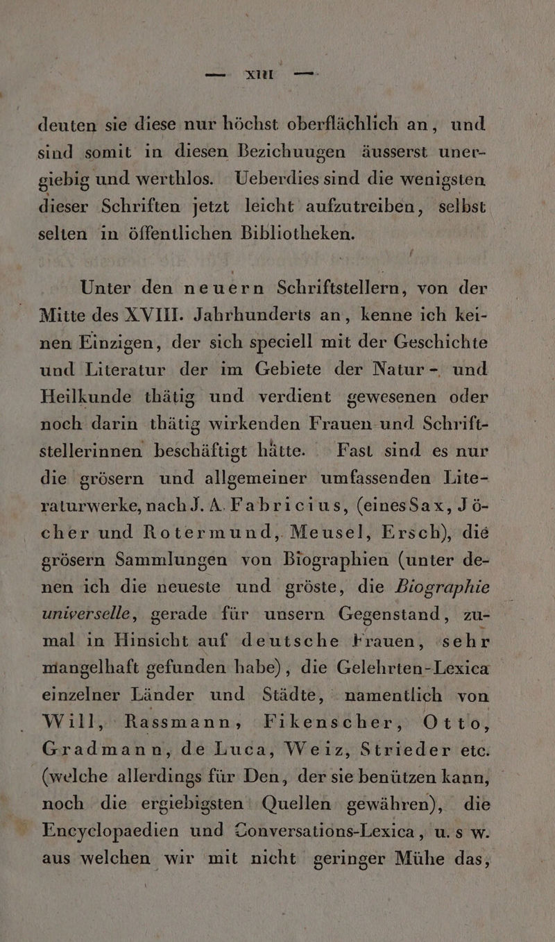 Ku —- deuten sie diese nur höchst oberflächlich an, und sind somit in diesen Bezichuugen äusserst uner- giebig und werthlos. Ueberdies sind die wenigsten dieser Schriften jetzt leicht aufzutreiben, selbst selten ın öffentlichen Bibliotheken. Unter den einen Schriftstellern, von der Mitte des XVII. Jahrhunderts an, kenne ich kei- nen Einzigen, der sich speciell mit der Geschichte und Literatur der ım Gebiete der Natur - und Heilkunde thätig und verdient gewesenen oder noch darin thätig wirkenden Frauen und Schrift- stellerinnen beschäftigt hätte. . Fast sind es nur die grösern und allgemeiner umfassenden Lite- raturwerke, nach J.A.Fabricıus, (einesSax, Jö- cher und Rotermund, Meusel, Ersch), die grösern Sammlungen von Biographien (unter de- nen ich die neueste und gröste, die Biographie universelle, gerade für unsern Gegenstand, zu- mal in Hinsicht auf deutsche Frauen, sehr mangelhaft gefunden habe), die Gelehrten-Lexica einzelner Länder und Städte, namentlich von Will, Rassmann ‚ Fikenscher, Ot to, Gradmann, de Luca, Weiz, Strieder etc. (welche allerdings für Den, der sie benützen kann, noch die ergiebigsten ' Quellen gewähren), die Eneyclopaedien und Üonversations-Lexica, u. s w. aus welchen wir mit nicht geringer Mühe das, \