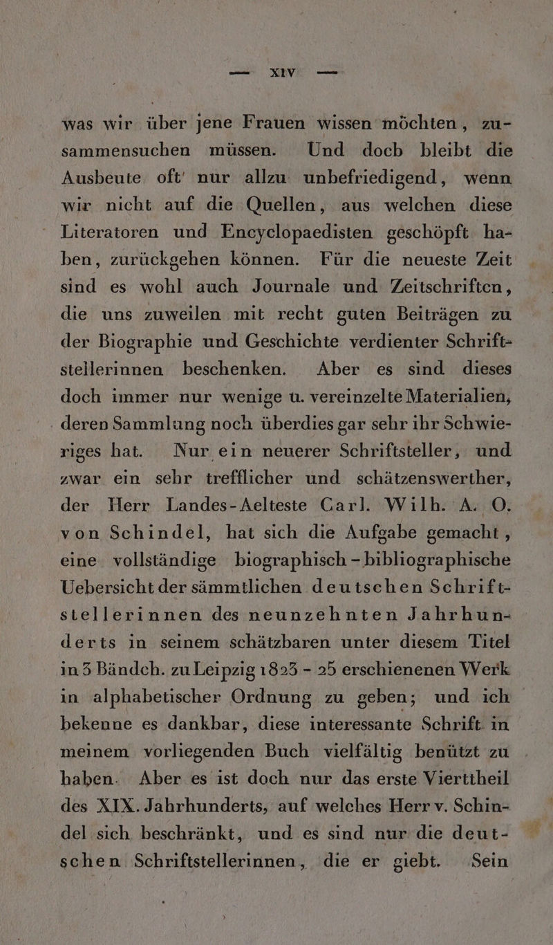 was wir über jene Frauen wissen möchten, zu- sammensuchen müssen. Und docb bleibt die Ausbeute oft' nur allzu unbefriedigend, wenn wir nicht auf die Quellen, aus welchen diese Literatoren und Encyclopaedisten geschöpft 'ha- ben, zurückgehen können. Für die neueste Zeit sind es wohl auch Journale und Zeitschriften, die uns zuweilen mit recht guten Beiträgen zu der Biographie und Geschichte verdienter Schrift- steillerinnen beschenken. Aber es sind dieses doch immer nur wenige u. vereinzelte Materialien, deren Sammlung noch überdies gar sehr ihr Schwie- riges hat. Nur ein neuerer Schriftsteller, und zwar ein sehr trefflicher und schätzenswerther, der Herr Landes-Aelteste Carl. Wilh. A. O. von Schindel, hat sich die Aufgabe gemacht, eine vollständige biographisch - bibliographische Uebersicht der sämmtlichen deutschen Schrift- stellerinnen des neunzehnten Jahrhun- derts in seinem schätzbaren unter diesem Titel in 35 Bändch. zu Leipzig 1825 - 25 erschienenen Werk ın alphabetischer Ordnung zu geben; und ich bekenne es dankbar, diese interessante Schrift: ın meinem vorliegenden Buch vielfältig benützt zu haben. Aber es ist doch nur das erste Viertiheil des XIX. Jahrhunderts, auf welches Herr v. Schin- del sich. beschränkt, und es sind nur die deut- schen Schriftstellerinnen, die er giebt. Sein