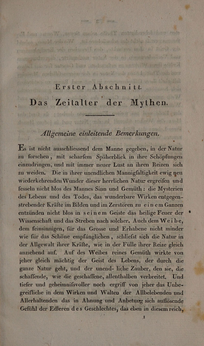 Erster Abschnitt. Das Zeitalter der Mythen. Allgemeine einleitende Bemerkungen, Es ist nicht ausschliessend dem Manne gegeben, in der Natur zu forschen, mit scharfem Späherblick in ihre Schöpfungen einzudringen, und mit immer neuer Lüst an ihren Reizen sich zu weiden. Die in ihrer unendlichen Mannigfaltigkeit ewig neu wiederkehrenden Wunder dieser herrlichen Natur ergreifen und fesseln nicht blos des Mannes Sinn und Gemüth : die Mysterien des Lebens und des Todes, das wunderbare Wirken entgegen- strebender Kräfte im Bilden und im Zerstören zu ein em Ganzen entzünden nicht blos in seinem Geiste das heilige Feuer der Wissenschaft und das Streben nach solcher. Auch dem Weibe, dem feinsinnigen, für das Grosse und Erhabene nicht minder wie für das Schöne empfänglichen , schliefst sich die Natur in der Allgewalt ihrer Kräfte, wie in der Fülle ihrer Reize gleich anzıehend auf. Auf des Weibes reines Gemüth wirkte von jeher gleich mächtig der Geist des Lebens, der durch die ganze Natur geht, und der unend- liche Zauber, den sie, die schaffende, wie die geschaffene, allenthalben verbreitet. Und‘ tiefer und geheimnifsvoller noch ergriff von jeher das Unbe- greifliche in dem Wirken und Walten der Allbelebenden und Allerhaltenden das in Ahnung und Anbetung sich auflöscnde Gefühl der Edleren des Geschlechtes, das eben in diesem reich, .E