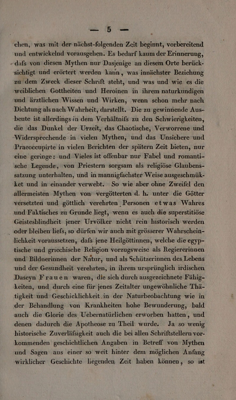 PAR, DR &amp; chen, was mit der nächst-folgenden Zeit beginnt, vorbereitend und entwickelnd vorausgehen. Es bedarf kaum der Erinnerung, dafs von diesen Mythen nur Dasjenige an diesem Orte berück- sichtigt und erörtert werden kann, was innächster Beziehung zu dem Zweck dieser Schrift steht, und was und wie. es die weiblichen Gottheiten und Heroinen in ihrem naturkundigen und ärztlichen Wissen und Wirken, wenn schon mehr nach Dichtung als nach Wahrheit, darstellt. Die zu gewinnende Aus- beute ist allerdings in dem Verhältnifs zu den Schwierigkeiten, die das Dunkel der Urzeit, das Chaotische, Verworrene und Widersprechende in vielen Mythen, und das Unsichere und Praeoccupirte in vielen Berichten der spätern Zeit bieten, nur eine geringe: und Vieles ist offenbar nur Fabel und romanti- sche Legende, von Priestern sorgsam als religiöse Glaubens- satzung unterhalten, und in mannigfachster Weise ausgeschmük- ket und ineinander verwebt. So wie aber ohne Zweifel den allermeisten Mythen von vergötterten d. h. unter die Götter versetzten und göttlich verehrten ‚Personen etwas Wahres und Faktisches zu Grunde liegt, wenn es auch die superstitiöse Geistesblindheit jener Urvölker nicht rein historisch werden . oder bleiben liefs, so dürfen wir auch mit grösserer Wahrschein- lichkeit voraussetzen, dafs jene Heilgöttinnen, welche die egyp- tische und griechische Religion vorzugsweise als Regiererinnen und' Bildnerinnen der Natur, und als Schützerinnen des Lebens und der Gesundheit verehrten, in ihrem ursprünglich irdischen Daseyn Frauen waren, die sich durch ausgezeichnete Fähig- keiten, und durch eine für jenes. Zeitalter ungewöhnliche 'Thä- tigkeit und 'Geschicklichkeit in der Naturbeobachtung wie in der Behandlung von Krankheiten hohe Bewunderung, bald auch die Glorie des Uebernatürlichen erworben hatten, und denen dadurch die Apotheose zu Theil wurde. Ja so wenig historische Zuverläfsigkeit auch die bei allen Schriftstellern vor- kommenden geschichtlichen Angaben in Betreff von Mythen und Sagen aus einer so weit hinter dem möglichen Anfang wirklicher Geschichte liegenden Zeit haben können, so ist
