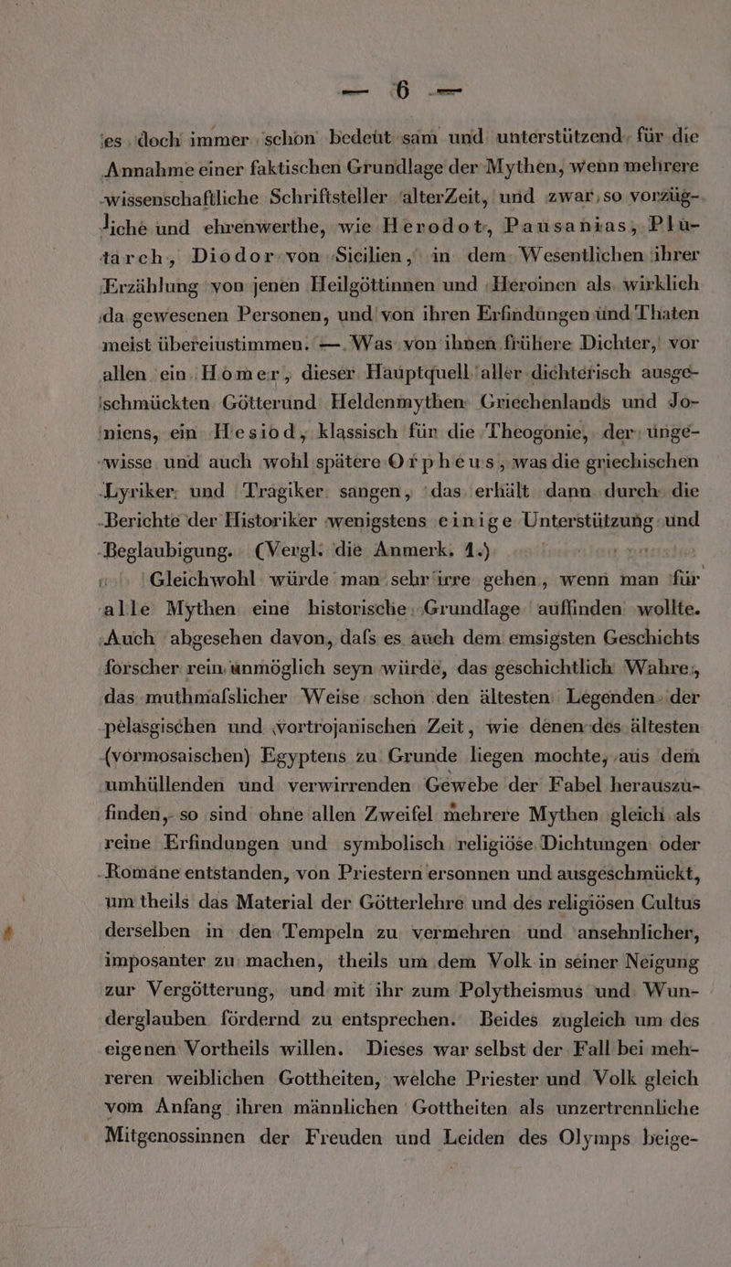 ‘es. ‘doch immer :'schon bedeüt sam und: unterstützend, für .die Annahme einer faktischen Grundlage der Mythen, wenn mehrere wissenschaftliche Schriftsteller ‘alterZeit, und zwar,so vonrzüg- liche und ehrenwerthe, wie Herodot,, Pausanias, Plu- tarch, Diodor:von ‚Sicilien , in dem.W esentlichen: ihrer Erzählung ‘von jenen Heilgöttinnen und ‚Heroinen als: wirklich ‚da.gewesenen Personen, und'von ihren Erfindungen ünd Thaten meist übereiustimmen. —. Was von ihnen frühere Dichter,‘ vor allen ein. Homer , dieser Hauptquell'aller dichterisch ausge- ischmückten: Götterund Heldenmythen: Griechenlands und Jo- 'niens, ein. IHesiod, klassisch für die Theogonie, der; unge- wisse und auch ‚wohl spätere Orpheus, was die griechischen ‚Lyriker: und Tragiker: sangen, ‘das: erhält dann. durch. die Berichte der Historiker wenigstens einige Unterstützung und „Beglaubigung. (Vergl. die Anmerk. 1.) Gleichwohl: würde man sehriirre gehen, wenn man für alle Mythen eine historische: ‚Grundlage. auffinden wollte. ‚Auch abgesehen davon, dafs es auch dem: emsigsten Geschichts forscher rein. unmöglich seyn würde, das geschichtlich Wahre; das muthmafslicher Weise schon den ältesten: Legenden ‚der pelasgischen und ‚vortrojanischen Zeit, wie denen.des ältesten -(vormosaischen) Egyptens zu: Grunde wo mochte, ‚aus dem umhüllenden und verwirrenden Gewebe der Fabel herauszu- finden. so sind ohne allen Zweifel mehrere Mythen gleich als reine Erfindungen und symbolisch. religiöse Dichtungen: oder .Romäne entstanden, von Priestern ersonnen und ausgeschmückt, um theils das Material der Götterlehre und des religiösen CGultus derselben in den Tempeln zu: vermehren. und 'ansehnlicher, imposanter zu: machen, theils um dem Volk in seiner Neigung zur Vergötterung, und mit ihr zum Polytheismus und: Wun- derglauben fördernd zu entsprechen. Beides zugleich um des eigenen Vortheils willen. Dieses war selbst der Fall bei meh- reren weiblichen Gottheiten, welche Priester und Volk gleich vom Anfang. ihren männlichen Gottheiten als unzertrennliche Mitgenossinnen der Freuden und Leiden des Olymps beige-