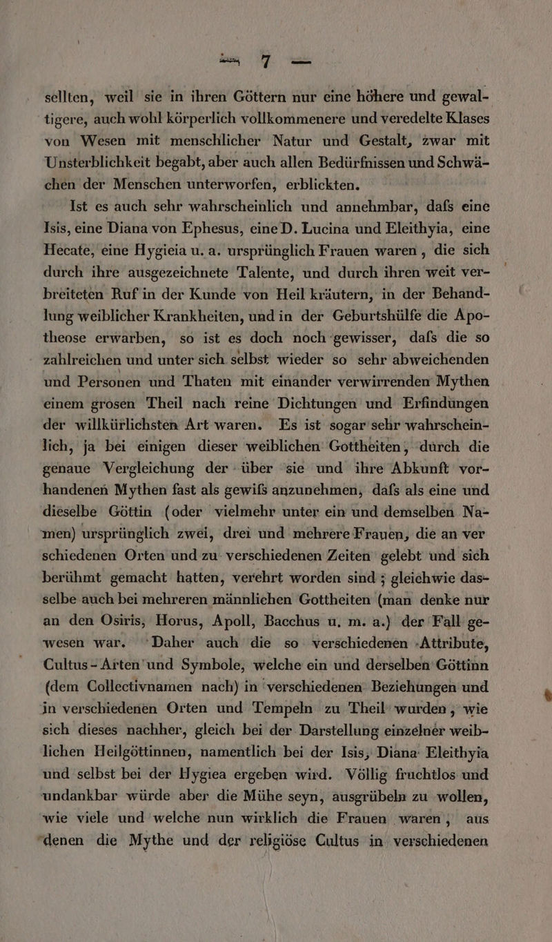 wu selten, weil sie in ihren Göttern nur eine höhere und gewal- tigere, auch wohl körperlich vollkommenere und veredelte Klases von Wesen mit menschlicher Natur und Gestalt, zwar mit Unsterblichkeit begabt, aber auch allen Bedürfnissen und Schwä- chen der Menschen unterworfen, erblickten. Ist es auch sehr wahrscheinlich und annehmbar, dafs eine Isis, eine Diana von Ephesus, eineD. Lucina und Eleithyia, eine Hecate, eine Hygieia u. a. ursprünglich Frauen waren , die sich durch ihre ausgezeichnete Talente, und durch ihren weit ver- breiteten Ruf in der Kunde von Heil kräutern, in der Behand- lung weiblicher Krankheiten, und in der Geburtshülfe die Apo- theose erwarben, so ist es doch noch ‘gewisser, dafs die so zahlreichen und unter sich selbst wieder so sehr abweichenden und Personen und Thaten mit einander verwirrenden Mythen einem grosen Theil nach reine Dichtungen und Erfindungen der willkürlichsten Art waren. Es ist sogar sehr wahrschein- lich, ja bei einigen dieser weiblichen: Gottheiten, ‘durch die genaue Vergleichung der über ‘sie und ihre Abkunft vor- handenen Mythen fast als gewifs anzunehmen, dafs als eine und dieselbe Göttin ‘(oder vielmehr unter ein und demselben Na- men) ursprünglich zwei, drei und mehrere Frauen, die an ver schiedenen Orten und zu- verschiedenen Zeiten gelebt und sich berühmt gemacht hatten, verehrt worden sind ; gleichwie das- selbe auch bei mehreren männlichen Gottheiten (man denke nur an den Osiris, Horus, Apoll, Bacchus u, m. a.) der Fall ge- wesen war. ‘Daher auch die so verschiedenen -Attribute, Cultus- Arten'und Symbole, welche ein und derselben Göttinn (dem Collectivnamen nach) in ‘verschiedenen: Beziehungen und in verschiedenen Orten und Tempeln zu Theil’ wurden , wie sich dieses nachher, gleich bei der Darstellung einzelner weib- lichen Heilgöttinnen, namentlich bei der Isis, Diana Eleithyia und selbst bei der Hygıea ergeben wird. Völlig fruchtlos und undankbar würde aber die Mühe seyn, ausgrübeln zu wollen, wie viele und welche nun wirklich die Frauen waren, aus ‘denen die Mythe und der religiöse Cultus in verschiedenen