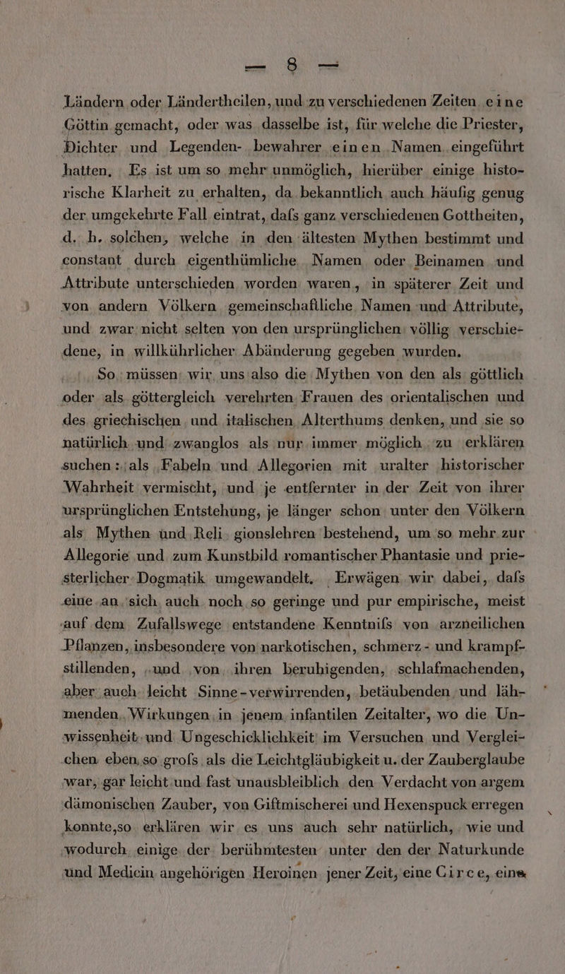 Ländern oder Ländertheilen, und zu verschiedenen Zeiten eine ‚Göttin gemacht, oder was dasselbe ist, für welche die Priester, Bichter ‘und ‚Legenden- bewahrer einen .Namen..eingeführt hatten, Es ist um so mehr unmöglich, hierüber einige histo- rische Klarheit zu erhalten, da. bekanntlich auch häufig genug der. umgekehrte Fall eintrat, dafs ganz verschiedenen Gottheiten, d...h, solchen, welche in den ältesten Mythen bestimmt und constant durch eigenthümliche Namen oder Beinamen und ‚Attribute unterschieden worden waren, in späterer Zeit und von andern Völkern gemeinschafiliche. Namen ‚und: Attribute, und zwar:nicht selten von den ursprünglichen: völlig verschie- dene, in willkührlicher: Abänderung gegeben wurden. | So.: müssen: wir, uns'also die Mythen von den als: göttlich oder als, göttergleich verehrten. Frauen des orientalischen und des. griechischen . und italischen, Alterthums denken, und ‚sie so natürlich und zwanglos als nur immer, möglich ‚zu ‚erklären suchen : als ‚Fabeln und Allegorien mit uralter ‚historischer Wahrheit vermischt, ‚und je .entfernter in der Zeit von ihrer ursprünglichen Entstehung, je länger schon unter den Völkern als Mythen ünd ‚Reli, gionslehren bestehend, umso mehr. zur Allegorie und zum Kunstbild romantischer Phantasie und prie- sterlicher: Dogmatik umgewandelt, . Erwägen, wir. dabei, dafs ‚eine an.'sich, auch noch so geringe und pur empirische, meist ‚auf. dem Zufallswege entstandene Kenntnils von arzneilichen Pflanzen, insbesondere von narkotischen, schmerz - und krampf- stillenden, „und. ‚von.,.ihren berubigenden, schlafmachenden, aber auch. leicht Sinne- verwirrenden, betäubenden ‚und läh- menden,. Wirkungen. in jenem. infantilen Zeitalter, wo die Un- wissenheit.und Ungeschicklichkeit' im Versuchen und Verglei- chen: eben, so ‚grols als die Leichtgläubigkeit u. der Zauberglaube ‚war, gar leicht und fast unausbleiblich den Verdacht von argem (dämonischen Zauber, von Giftmischerei und Hexenspuck erregen ‚konnte,so erklären wir. es uns auch sehr natürlich, . wie und ‚wodurch. einige. der berühmtesten unter den der Naturkunde und Mediein angehörigen ‚Heroinen. jener Zeit, eine Girce, ein®