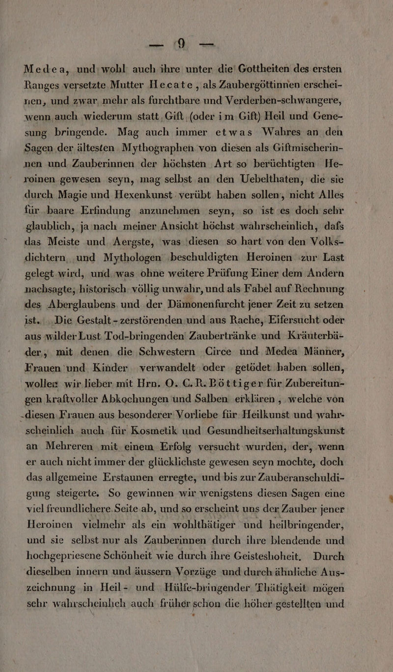 Medea, und:wohl auch ihre unter die’ Gottheiten des ersten Ranges versetzte. Mutter Hecate , als Zaubergöttinnen erschei- sıen, und zwar, mehr als farchtbare und Verderben-schwangere, wenn auch wiederum statt ‚Gift (oder im: Gift) Heil und Gene- sung bringende. Mag auch immer etwas Wahres an den Sagen der ältesten Mythographen. von diesen als Giftmischerin- nen und Zauberinnen der höchsten Art so berüchtigten He- roinen gewesen seyn, mag selbst an den Uebelthaten, die sie durch Magie und Hexenkunst verübt haben sollen‘, nicht Alles für .baare Erfindung anzunehmen seyn, ‚so: ist ‘es doch sehr glaublich, ja nach meiner Ansicht höchst wahrschemlich, dafs das Meiste und. Aergste, ‘was ‘diesen so hart von den Volks- dichtern, ‚und Mythologen ‚beschuldigten Heroinen zur Last gelegt wird, und was ohne weitere Prüfung Einer dem Andern nachsagte, historisch: völlig unwahr, und als Fabel auf Rechnung des Aberglaubens und der Dämonenfurcht: jener Zeit zu setzen ist... Die Gestalt - zerstörenden und aus Rache, Eifersucht oder aus wilder Lust 'Tod-bringenden Zaubertränke und Kräuterbä- der, mit denen. die Schwestern Circe und Medea Männer, Frauen 'und Kinder verwandelt oder getödet haben sollen, wolle wir.lieber mit Hrn. O. C.R.Böttiger für Zubereitun- gen kraftvoller Abkochungen und Salben erklären , welche von „diesen Frauen aus besonderer Vorliebe für. Heilkunst und wahr- scheinlich auch ‚für Kosmetik und Gesundheitserhaltungskunst an Mehreren ‚mit. einem Erfolg versucht wurden, der, wenn er auch nicht immer der glücklichste gewesen seyn mochte, doch das allgemeine Erstaunen erregte, und bis zur Zauberanschuldi- gung steigerte. So gewinnen wir wenigstens diesen Sagen eine viel freundlichere.Seite.ab, und so erscheint uns der Zauber jener Heroinen vielmehr als ein wohlthätiger und heilbringender, und sie selbst nur als Zauberinnen durch ihre blendende und hochgepriesene Schönheit wie durch ihre Geisteshoheit. Durch dieselben innern und äussern Vorzüge und durch ähnliche Aus- zeichnung ‚in Heil- und Hülfe-bringender 'Thätigkeit: mögen sehr wahrscheinlich auch ‚früher schon ‚die höher gestellten und “=