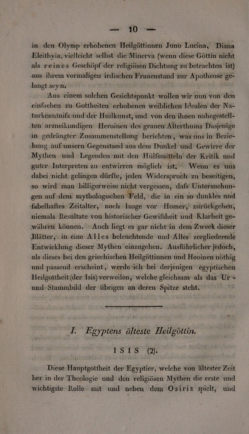 in den Olymp erhobenen Heilgöttinnen Juno Lucina, Diana Eleithyia, vielleicht selbst die Minerva (wenn diese Göttin nicht als reines Geschöpf der religiösen Dichtung zu betrachten ist) ‚aus ihrem vormaligen irdischen Frauenstand zur Apotheose ge- langt seyn. | Aus einem solchen Gesichtspunkt wollen wir nun von den einfachen zu Gottheiten erhobenen weiblichen Idealen der Na- turkenntnifs und der Huilkunst, und von den ihnen nahegestell- ‚ten arzneikundigen Heroinen des grauen Alterthums Dasjenige in. gedrängter‘ Zusammenstellung berichten‘, was uns in’ Bezie- ‚hung auf'unsern Gegenstand aus dem Dunkel und Gewirre der Mythen und Legenden mit den Hülfsmitteln’ der Kritik und guter ‚Interpreten zu ‘entwirren möglich ist; * Wenn‘ es uns dabei nicht gelingen dürfte, jeden Widerspruch’ zu beseitigen, so wird man billigerweise nicht vergessen, dafs’ Untersuchun- gen auf dem mythologischen Feld, die in ein so dunkles und fabelhaftes Zeitalter,‘ nech lange vor Homer; zurückgehen, niemals Resultate von historischer Gewifsheit und Klarheit ge- währen können. Auch liegt'es gar nicht'in dem Zweck dieser Blätter, in. eine Alles beleüchtende und Alles’ zergliedernde Entwicklung. dieser Mythen einzugehen. Ausführlicher jedoch, als dieses bei den griechischen Heilgöttinnen und Heoinen nöthig und passend erscheint, werde ’ich 'bei derjenigen egyptischen Heilgottheit (der Isis) verweilen, welche gleichsam als das Ur + und-Stammbild der übrigen an deren Spitze stcht, J. Egyptens älteste Heilgöttin. 1sıs Diese euer der ern: welche von ältester Zeit her in der Theologie und den religiösen Mythen die erste und wichtigste Rolle: mit und neben dem Osiris spielt, und