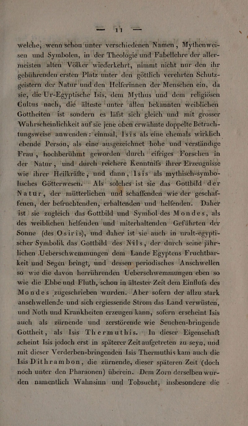 welche, wenn schon unter verschiedenen Namen , Mythenwei- sen und Symbolen, in‘ der Theologie und Fabellehre der aller- meisten alten’ Völker wiederkehrt, nimmt nicht nur den ihr gebührenden ersten: Platz unter den göttlich verehrten Schutz- geistern der Natur und den Helferinnen der Menschen ein, da sie, die Ur-Egyptische Isis, dem Mythus und dem religiösen Cultus ‘nach, die älteste ‘unter ‘Allen bekannten weiblichen Gottheiten ist ‘sondern es läfst sich gleich nd mit grosser Wahr scheinlichkeit auf sie jene oben erwähnte doppelte Betrach- tungsweise anwenden : einmal, Tsis als eine chemals wirklich ebende Person, als eine ausgezeichnet hohe und verständige Frau , hochberühmt geworden durch  eifriges Forschen in der ‘Natur, und’ durch “reichere Kenntnifs’ ihrer Erzeugnisse wie ihrer Heilkräfte 5 und dann „!lsis’ als mythisch-symbo- lisches Götterweseh.'  Als’ solches‘ ist sie das Gottbild der Natur, der ‚mütterlichen u schaffenden wie der geschaf- fenen, der befruchtenden,, erhaltenden' und 'helfenden. Daher ist sie zugleich das Gottbild und Symbol des Mondes, als des weiblichen helfenden und 'miterhaltenden 'Gefährten der Sonne (des Osiris), und daher ist sie auch’ in uralt-egypti- scher Symbolik das Gottbild des‘ Nils, der durch seine jähr- lichen Ueberschwemmungen dem Bande Egyptens Fruchtbar- keit und Segen bringt, und dessen periodisches Anschwellen so wie die davon herrührenden Ueberschwemmüngen eben so wie die Ebbe und Fluth, schon in ältester Zeit dem Einflufs des Moudes zugeschrieben wurden.‘ Aber sofern der allzu stark anschwellende und sich ergiessende Strom das Land verwüsten, und Noth und Krankheiten erzeugen kann, sofern erscheint Isis auch als zürnende und zerstörende wie Seuchen-bringende Gottheit, als Isis Thermuthis. ‘ In dieser Eigenschaft scheint Isis jedoch erst in späterer Zeit aufgetreten zu seyn, und mit dieser Verderben-bringenden Isis Thermuthis kam auch die Isis Dithrambon, die zürnende, dieser späteren Zeit (doch noch unter den Pharaonen) überein. Dem Zorn derselben wur- den namentlich Wahnsinn und Tobsucht, insbesondere die