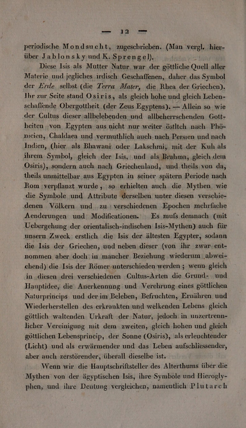 periodische Mondsucht, zugeschrieben. (Man vergl. hier- über JablonskyundK:Sprenge!). Diese Isis als Mutter Natur, war der göttliche Quell aller Materie und jegliches .irdisch Geschaffenen, daher das Symbol der Erde selbst (die Terra Mater, die Rhea der Griechen). Ihr zur Seite stand Osiris, als gleich hohe und gleich Leben- schaffende Obergottheit (der Zeus Egyptens). Ai Allein so wie der Cultus dieser ‚allbelebenden: und allbeherrschenden Gott- heiten ‚von Egypten aus. nicht nur weiter ‚östltch nach Phö- nicien, Chaldaea und vermuthlich auch:nach Persıen und nach Indien, (hier, als Bhawani oder Lakschmi, mit ‚der Kuh als ihrem Symbol, gleich der Isis, und als Brahma, gleich dem Osiris), sondern auch: nach Griechenland, . und theils von da, theils unmittelbar aus Egypten in seiner spätern Periode nach Rom ;verpflanzt wurde , :so. erhielten auch die Mythen. wie die Symbole und Aitribute ‚derselben unter diesen verschie- denen Völkern und .zu.| verschiedenen ‚Epochen mehrfache Aenderungen und‘ Modificationen. Es mufs demnach (mit Uebergehung der orientalisch-indischen Isis-Mythen) auch für unsern Zweck: erstlich die Isis der ältesten Egypter, sodann die Isis der Griechen, und neben dieser (von ihr zwar. ent- nommen aber doch: in mancher Beziehung ‚wiederum ‚abwei- chend) die Isis der Römer unterschieden werden ; wenn gleich in ‚diesen drei verschiedenen Cultus-Arten die Grund- und Hauptidee, die Anerkennung und Verehrung eines göttlichen Naturprineips und der im Beleben, Befruchten, Ernähren und Wiederherstellen des erkrankten und welkenden Lebens gleich göttlich waltenden Urkraft ‚der Natur, jedoch. in unzertrenn- licher Vereinigung mit dem zweiten, gleich hohen und gleich göttlichen Lebensprincip, der Sonne (Osiris), als erleuchtender (Licht) und als erwärmender und das Leben aufschliessender, aber auch zerstörender, überall dieselbe ist. Wenn wir die Hauptschriftsteller des Alterthums über die Mythen von der ägyptischen Isis, ihre Symbole und Hierogly- phen, und ihre Deutung vergleichen, namentlich Plutarch