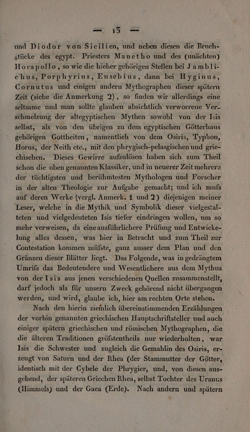 und Diodor von Sicilien, und neben diesen die Bruch- stücke des egypt. Priesterss Manetho und des (unächten) Horapollo, so wie die hieher gehörigen Stellen bei Jambli- chus, Porphyrius, Eusebius, dann bei Hyginus, Cornutus und einigen andern Mythographen dieser spätern Zeit (siche die Anmerkung 2), so finden wir allerdings eine seltsame und man sollte glauben absichtlich verworrene Ver- schmelzung der altegyptischen Mythen sowohl von der Isis selbst, als von den übrigen zu dem egyptischen Götterhaus gehörigen Gottheiten, namentlich von dem Osiris, Typhon, Horus, der Neith ete., mit den phrygisch-pelasgischen und grie- chisehen. Dieses Gewirre aufzulösen haben sich zum Theil schon die oben genannten Klassiker, und in neuerer Zeit mehrere der tüchtigsten und berühmtesten Mythologen und Forscher in der alten Theologie zur Aufgabe gemacht; und ich mufs auf deren Werke (vergl. Anmerk. 1 und ?) diejenigen meiner Leser, welche in die Mythik und Symbolik dieser vielgestal- teten und vielgedeuteten Isis tiefer eindringen wollen, um so mehr verweisen, da eineausführlichere Prüfung und Entwicke- lung alles dessen, was hier in Betracht und zum Theil zur Contestation kommen mülste, ganz ausser dem Plan und den Gränzen dieser Blätter liegt. Das Folgende, was in gedrängtem Umrifs das Bedeutendere und Wesentlichere aus dem Mythus von der Isis aus jenen verschiedenen Quellen zusammenstellt, darf jedoch als für unsern Zweck gehörend nicht übergangen werden, und wird, glaube ich, hier am rechten Orte stehen. Nach den hierin ziemlich übereinstimmenden Erzählungen der vorhin genannten griechischen Hauptschriftsteller und auch einiger spätern griechischen und römischen Mythographen, die die älteren Traditionen gröfstentheils nur wiederholten, war Isis die Schwester und zugleich die Gemahlin des Osiris, er- zeugt von Saturn und der Rhea (der Stammutter der Götter, - identisch mit der Cybele der Phrygier, und, von diesen aus- gehend, der späteren Griechen Rhea, selbst Tochter des Uranus (Himmels) und der Gaea (Erde). Nach andern und spätern