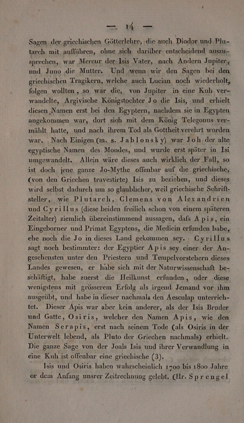 —ı4 — Sagen der. griechischen Götterlehre; die auch Diodor und Plu- tarch, mit aufführen, ohne sich darüber entscheidend auszu- sprechen, war Mercur der-Isis ‚Vater, nach Andern Jupiter, und Juno ‚die Mutter. Und ‚wenn wir den Sagen bei den griechischen Tragikern, welche auch Lucian noch wiederholt, folgen wollten , so war die, von Jupiter in eine Kuh ver- wandelte, ‚Argivische Königstochter Jo die Isis, ‚und erhielt diesen ‚Namen erst bei den Egypter n, nachdem sie in Egypten angekommen war, dort sich mit dem König Telegonus ver- mählt hatte, und nach, ihrem Tod als Gottheit verehrt worden war. ‚Nach Einigen (m. s. Jabl onsky) war Joh. der. alte egyptische Namen des Mondes, und wurde erst später in Isi umgewandelt. Allein wäre dieses auch wirklieh der Fall, so ist doch jene ganze Jo-Mythe offenbar auf. dıe griechische, (von den Griechen travestirte) Isis zu beziehen, und dieses wird selbst dadurch um so glaublicher, weil griechische Schrift- steller, wie Plutarch, Clemens von Alexandrien und C yrillus (diese beiden freilich schon von einem späteren Zeitalter) ziemlich übereinstimmend aussagen, dafs A pis, ein Eingeborner und Primat Egyptens, die Medicin erfunden babe, ehe noch die Jo in dieses Land gekommen sey. : Cyrillus sagt noch bestimmter: der Egyptier Apis sey einer. der An- gesehensten unter den Priestern und Tempelvorstehern dieses Landes gewesen, er habe sich mit der Naturwissenschaft be- schäftigt, habe zuerst die Heilkunst erfunden, oder -diese wenigstens mit grösserem Erfolg als irgend. Jemand vor ıhm ausgeübt, und habe in dieser nachmals den Aesculap unterrich- tet. Dieser Apis war aber kein anderer, als der Isis Bruder und Gatte, Osiris, welcher den Namen Apis, wie den Namen Te erst nach seinem Tode (als Osiris in der Unterwelt lebend, als Pluto der Griechen nachmals) erhielt. Die ganze Sage von der Joals Isis und ihrer Verwandlung in eine Kuh ist offenbar eine griechische (3). | Isis und Osiris haben wahrscheinlich 1700 bis 1800 Take or dem Anfang unsrer Zeitrechnung gelebt. (Hr. S prengel