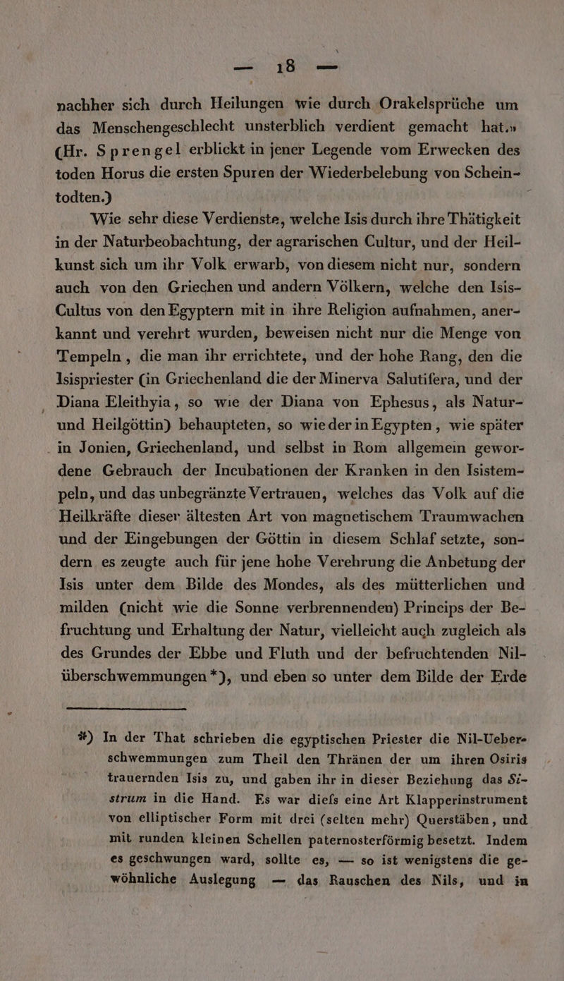 nachher sich durch Heilungen wie durch Orakelsprüche um das Menschengeschlecht unsterblich verdient gemacht hat.» (Hr. Sprengel erblickt in jener Legende vom Erwecken des toden Horus die ersten Spuren der Wiederbelebung von Schein- todten.) Wie sehr diese Verdienste, welche Isis durch ihre Thätigkeit in der Naturbeobachtung, der agrarischen Cultur, und der Heil- kunst sich um ihr Volk erwarb, von diesem nicht nur, sondern auch von den Griechen und andern Völkern, welche den Isis- Cultus von den Egyptern mit in ihre Religion aufnahmen, aner- kannt und verehrt wurden, beweisen nicht nur die Menge von Tempeln , die man ihr errichtete, und der hohe Rang, den die Isispriester (in Griechenland die der Minerva Salutifera, und der ‚ Diana Eleithyia, so wıe der Diana von Ephesus, als Natur- und Heilgöttin) behaupteten, so wiederin Egypten , wie später . in Jonien, Griechenland, und selbst in Rom allgemein gewor- dene Gebrauch der Incubationen der Kranken in den Isistem- peln, und das unbegränzte Vertrauen, welches das Volk auf die Heilkräfte dieser ältesten Art von magnetischem Traumwachen und der Eingebungen der Göttin in diesem Schlaf setzte, son- dern es zeugte auch für jene hohe Verehrung die Anbetung der Isis unter dem. Bilde des Mondes, als des mütterlichen und milden (nicht wie die Sonne verbrennenden) Princips der Be- fruchtung und Erhaltung der Natur, vielleicht auch zugleich als des Grundes der Ebbe und Fluth und der befruchtenden Nil- überschwemmungen *), und eben so unter dem Bilde der Erde #) In der That schrieben die egyptischen Priester die Nil-Ueber- schwemmungen zum Theil den Thränen der um ihren Osiris trauernden Isis zu, und gaben ihr in dieser Beziehung das Si- strum in die Hand. Es war diels eine Art Klapperinstrument von elliptischer Form mit drei (selten mehr) Querstäben, und mit runden kleinen Schellen paternosterförmig besetzt. Indem es geschwungen ward, sollte es, — so ist wenigstens die ge- wöhnliche Auslegung — das Rauschen des Nils, und im