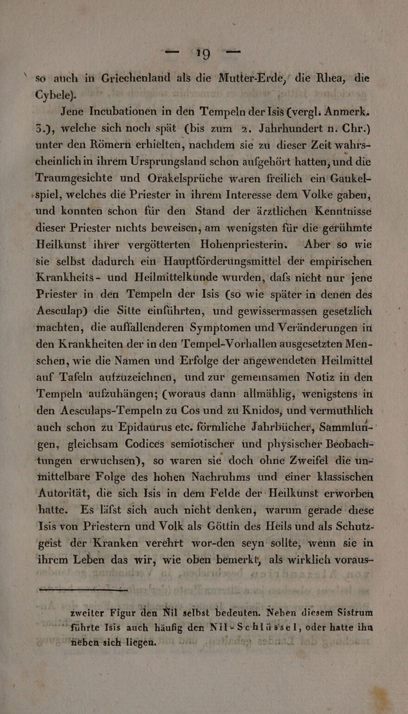 ‘6 auch ih Griechenland als die Mutter Erde, die BR die Cybele). Jene Incubationen in den Tempeln der Isis (vergl: Anmerk; 3.), welche sich noch spät (bis zum >. Jahrhundert n.Chr.) ünter den Römern erhielten, nachdem sie zu dieser Zeit wahrs- cheinlich in ihrem Ursprungsland schon aufgehört hatten, und die Traumgesichte und Orakelsprüche waren freilich ein’Gaukel- «spiel, welches die Priester in ihrem Interesse dem Volke gaben; und konnten schon für den Stand der ärztlichen Kenntnisse dieser Priester nichts beweisen, am wenigsten für die gerühmte Heilkunst ihrer vergötterten Hohenpriesterin. Aber.so wie Krankheits- ünd Heilmittelküunde wurden, dafs nieht nur jene Priester in den Tempeln der Isis (so wie später in denen des Aesculap) die Sitte einführten, und gewissermassen gesetzlich machten, die auffallenderen Symptomen und Veränderungen in den Krankheiten der in den 'Tempel-Vorhallen ausgesetzten Men- schen, wie die Namen und Erfolge der angewendeten. Heilmittel auf Tafeln aufzuzeichnen, ünd zur gemeinsamen Notiz in den Tempeln 'aufzuhängen; (woraus dann allmählig, wenigstens in den Aesculaps-Tempeln zu Cos und zu Knidos, und vermuthlich gen, gleichsam Codices semiotischer ünd physischer Beobach- tungen erwuchsen), so waren sie doch ohne Zweifel die un- inittelbare Folge des hohen Nachruhms ünd einer klassischen Autorität, die sich Isis in dem Felde der Heilkunst erworben hatte. Es läfst sich auch nicht denken, warum gerade diese Isis von Priestern und Volk als Göttin des Heils und als Schutz- geist der Kranken verehrt wor-den seyn’ sollte, wenn sie in ihrem Leben das wir, wie oben bemerkt, als wirklich voraus- zweiter Figur den Nil selbst bedeuten. Neben diesem Sistrum ‘führte Isis auch häufig den Nil- Schlüssel, oder hatte ihn neben sich liegen. HR 239 x je: