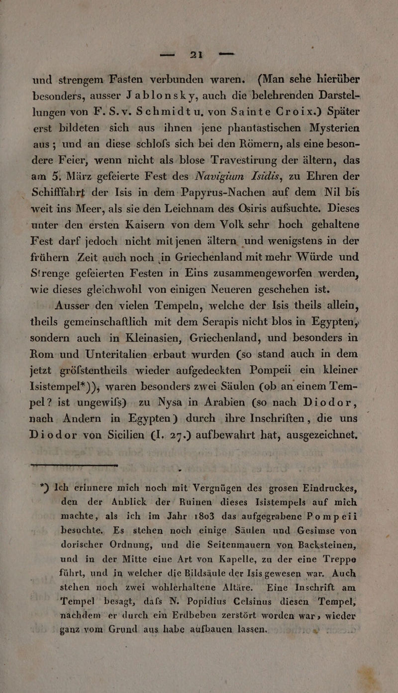 und strengem Fasten verbunden waren. (Man sehe hierüber besonders, ausser Jablonsky, auch die belehrenden Darstel- lungen von F.S.v. Schmidtu, von Sainte Croix.) Später erst bildeten sich aus ihnen jene phantastischen Mysterien aus; und an diese schlofs sich bei den Römern, als eine beson- dere Feier, wenn nicht als blose Travestirung der ältern, das am 5, März gefeierte Fest des Navigium Isidis, zu Ehren der Schifffahrt der Isis in dem:Papyrus-Nachen auf dem Nil bis weit ins Meer, als sie den Leichnam des Osiris aufsuchte. Dieses ‘unter den ersten Kaisern von dem Volk sehr hoch gehaltene Fest darf jedoch nicht mitjenen ältern. und wenigstens in der frühern Zeit auch noch in Griechenland mit mehr Würde und Strenge gefeierten Festen ın Eins zusammengeworfen werden, wie dieses gleichwohl von einigen Neueren geschehen ist. Ausser den vielen Tempeln, welche der Isis theils allein, theils gemeinschaftlich mit dem Serapis nicht blos in Egypten,, sondern auch in Kleinasien, Griechenland, und besonders in Rom und Unteritalien erbaut wurden (so stand auch in dem jetzt gröfstentheils wieder aufgedeckten Pompeii ein kleiner Isistempel*)); waren besonders zwei Säulen (ob an einem Tem- pel? ist ungewifs) zu Nysa in Arabien (so nach Diodor, nach Andern in. Egypten) durch ihre Inschriften, dıe uns Diodor von Sieilien (I. 27.) aufbewahrt hat, ausgezeichnet, ” *) Ich erinnere mich noch mit’ Vergnügen des grosen Eindruckes, den der Anblick der Ruinen dieses Isistempels auf mich machte, als ich im Jahr 1803 das aufgegrabene Pompeii besuchte, Es stehen noch einige Säulen und Gesimse von dorischer Ordnung, und die Seitenmauern von Backsteinen, und in der Mitte eine Art von Kapelle, zu der eine Treppe führt, und in welcher die Bildsäule der Isisgewesen war. Auch stehen noch zwei wohlerhaltene Altäre. Eine Inschrift am Tempel besagt, dafs N. Popidius Celsinus diesen Tempel, nachdem er durch ein Erdbeben zerstört worden war; wieder ganz vom Grund. aus habe aufbauen lassen. os