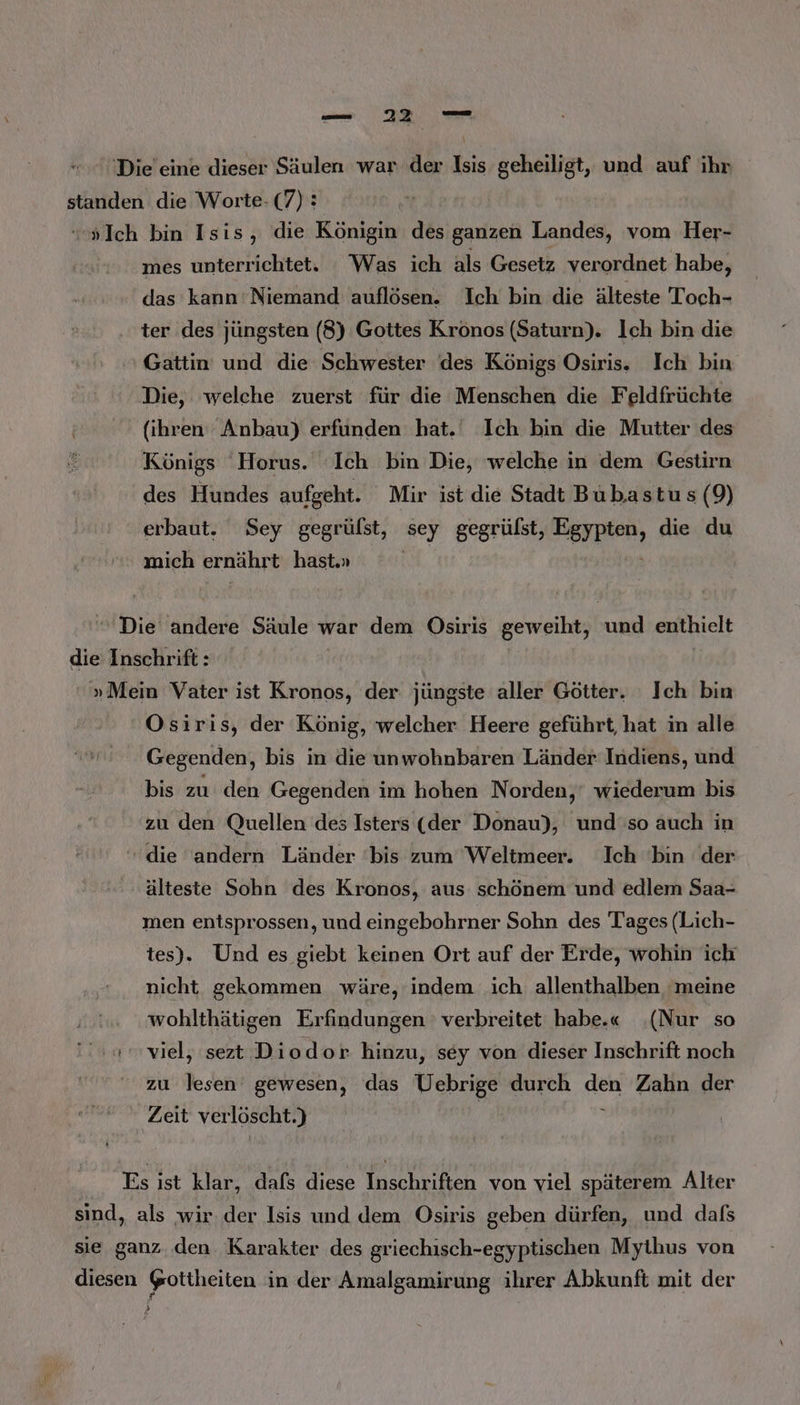u cn Die eine dieser Säulen war der Isis geheiligt, und auf ihr standen die Worte- (7): “Ich bin Isis, die Königin des ganzen Landes, vom Her- mes unterrichtet. Was ich als Gesetz verordnet habe, das kann'Niemand auflösen. Ich bin die älteste Toch- ter des jüngsten (8) Gottes Krönos (Saturn). lch bin die Gattin und die Schwester des Königs Osiris. Ich bin Die, welche zuerst für die Menschen die Feldfrüchte (ihren Anbau) erfunden hat.‘ Ich bin die Mutter des Königs 'Horus. ‘Ich bin Die, welche in dem Gestirn des Hundes aufgeht. Mir ist die Stadt Bubastus (9) erbaut. Sey gegrülst, sey gegrülst, Egypten, die du mich ernährt hast.» EM |  Die andere Säule war dem Osiris geweiht, und enthielt die Inschrift: »Mein Vater ist Kronos, der jüngste aller Götter. Ich bin Osiris, der König, welcher Heere geführt, hat in alle Gegenden, bis in die unwohnbaren Länder Indiens, und bis zu den Gegenden im hohen Norden,’ wiederum bis zu den Quellen des Isters (der Donau), und so auch in “die andern Länder ‘bis zum Weltmeer. Ich bin der älteste Sohn des Kronos, aus schönem und edlem Saa- men entsprossen, und eingebohrner Sohn des Tages (Lich- tes). Und es giebt keinen Ort auf der Erde, wohin ich nicht gekommen wäre, indem ich allenthalben ‘meine wohlthätigen Erfindungen verbreitet habe.« (Nur so us viel, sezt Diodor hinzu, sey von dieser Inschrift noch zu lesen gewesen, das Vebrige durch den Zahn der Zeit verlöscht.) | i Es ist klar, dafs diese Inschriften von viel späterem Alter sind, als wir der Isis und dem Osiris geben dürfen, und dafs sie ganz. den Karakter des griechisch-egyptischen Mythus von diesen gottheiten in der Amalgamirung ihrer Abkunft mit der