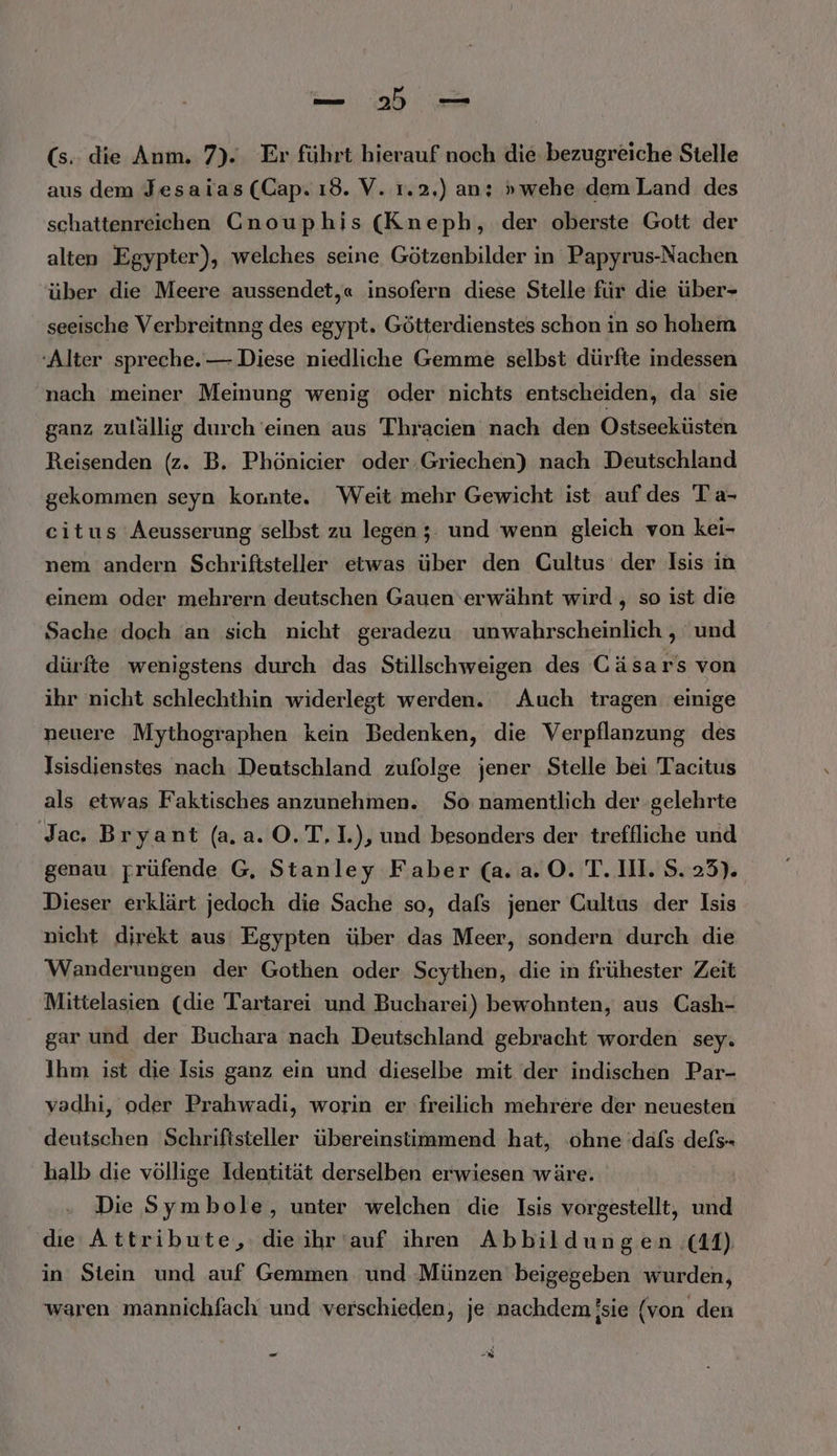 (s.. die Anm. 7). Er führt hierauf noch die bezugreiche Stelle aus dem Jesaias (Cap. ı8. V. 1.2,) an; »wehe dem Land des schattenreichen Cnouphis (Kneph, der oberste Gott der alten Egypter), welches seine Götzenbilder in Papyrus-Nachen über die Meere aussendet,« insofern diese Stelle für die über- seeische Verbreitnng des egypt. Götterdienstes schon in so hohem ‘Alter spreche. — Diese niedliche Gemme selbst dürfte indessen nach meiner Meinung wenig oder nichts entscheiden, da sie ganz zulällig durch 'einen aus Thracien nach den Ostseeküsten Reisenden (z. B. Phönicier oder Griechen) nach Deutschland gekommen seyn konnte. Weit mehr Gewicht ist auf des Ta- citus Aeusserung selbst zu legen ;: und wenn gleich von kei- nem andern Schriftsteller etwas über den Cultus der Isis in einem oder mehrern deutschen Gauen erwähnt wird , so ist die Sache doch an sich nicht geradezu unwahrscheinlich , und dürfte wenigstens durch das Stillschweigen des Cäsars von ihr nicht schlechthin widerlegt werden. Auch tragen einige neuere Mythographen kein Bedenken, die Verpflanzung des Isisdienstes nach Deutschland zufolge jener Stelle bei Tacitus als etwas Faktisches anzunehmen. So namentlich der gelehrte Jac. Bryant (a.a. O.T.1.), und besonders der treffliche und genau rrüfende G, Stanley Faber (a.a.0. T. 111. S.23). Dieser erklärt jedoch die Sache so, dafs jener Cultus der Isis nicht direkt aus Egypten über das Meer, sondern durch die Wanderungen der Gothen oder Scythen, die in frühester Zeit Mittelasien (die Tartarei und Bucharei) bewohnten, aus Cash- gar und der Buchara nach Deutschland gebracht worden sey. Ihm ist die Isis ganz ein und dieselbe mit der indischen Par- vadhi, oder Prahwadi, worin er freilich mehrere der neuesten deutschen Schriftsteller übereinstimmend hat, ‚ohne dafs defs- halb die völlige Identität derselben erwiesen wäre. Die Symbole, unter welchen die Isis vorgestellt, und die Attribute, die ihr auf ihren Abbil dungen (11) in Stein und auf Gemmen und Münzen beigegeben wurden, waren mannichfach und verschieden, je nachdem !sie (von den - Br