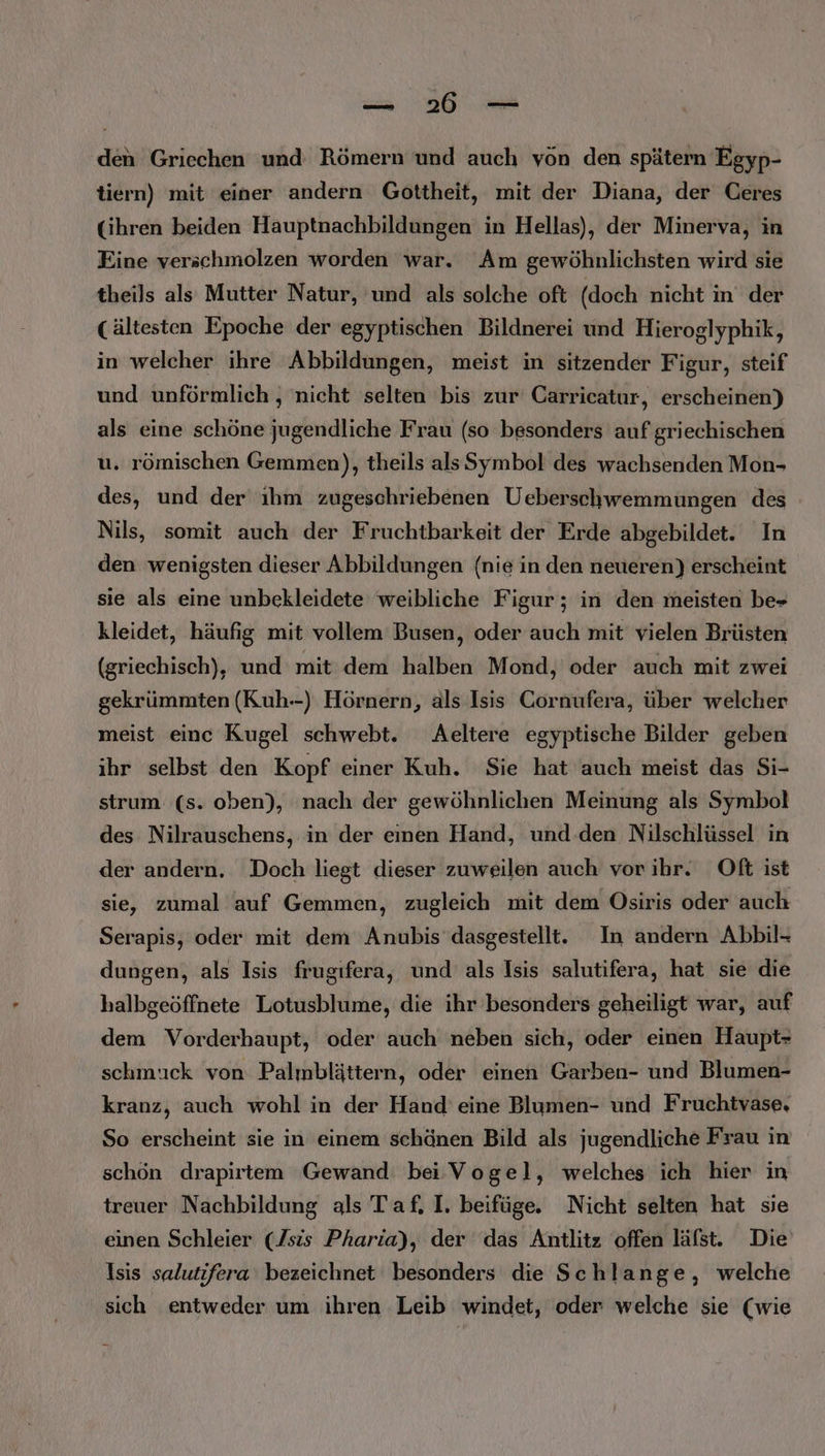 —_— 26 — den Griechen und Römern und auch von den spätern Egyp- tiern) mit einer andern Gottheit, mit der Diana, der Ceres Gihren beiden Hauptnachbildungen in Hellas), der Minerva, in Eine verschmolzen worden war. Am gewöhnlichsten wird sie theils als Mutter Natur, und als solche oft (doch nicht in der (ältesten Epoche der egyptischen Bildnerei und Hieroglyphik, in welcher ihre Abbildungen, meist in sitzender Figur, steif und unförmlich , nicht selten bis zur Carricatur, erscheinen) als eine schöne jugendliche Frau (so besonders auf griechischen u. römischen Gemmen), theils als Symbol des wachsenden Mon- des, und der ıhm zugeschriebenen Ueberschwemmungen des Nils, somit auch der Fruchtbarkeit der Erde abgebildet. In den wenigsten dieser Abbildungen (nie in den neueren) erscheint sie als eine unbekleidete weibliche Figur; in den meisten be» kleidet, häufig mit vollem Busen, oder auch mit vielen Brüsten (griechisch), und mit dem halben Mond, oder auch mit zwei gekrümmten (Kuh--) Hörnern, als Isis Cornufera, über welcher meist einc Kugel schwebt. Aeltere egyptische Bilder geben ihr selbst den Kopf einer Kuh. Sie hat auch meist das Si- strum (s. oben), nach der gewöhnlichen Meinung als Symbol des Nilrauschens, in der emen Hand, und den Nilschlüssel in der andern. Doch liegt dieser zuweilen auch vor ihr. Oft ist sie, zumal auf Gemmen, zugleich mit dem Osiris oder auch Serapis, oder mit dem Anubis dasgestellt. In andern Abbil- dungen, als Isis frugıfera, und als Isis salutifera, hat sie die halbgeöffnete Lotusblume, die ihr besonders geheiligt war, auf dem Vorderhaupt, oder auch neben sich, oder einen Haupt- schmuck von Palmblättern, oder einen Garben- und Blumen- kranz, auch wohl in der Hand eine Blumen- und Fruchtvase, So erscheint sie in einem schänen Bild als jugendliche Frau in schön drapirtem Gewand bei Vogel, welches ich hier in treuer Nachbildung als Taf. I. beifüge. Nicht selten hat sie einen Schleier (Jsis Pharia), der das Antlitz offen läfst. Die Isis salutifera bezeichnet besonders die Schlange, welche sich entweder um ihren Leib windet, oder welche sie (wie