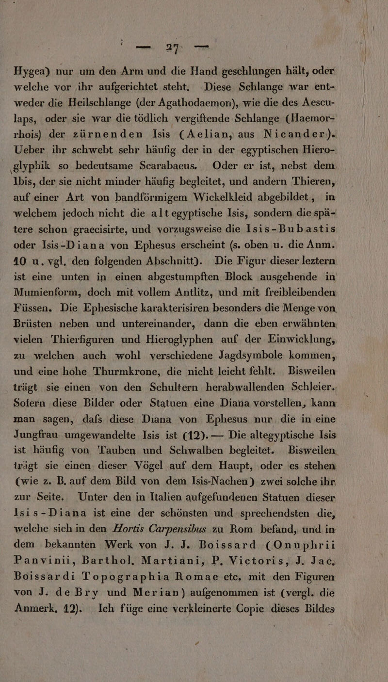 BER Hygea) nur um den Arm und die Hand geschlungen hält, oder welche vor ihr aufgerichtet steht. Diese Schlange war ent- weder die Heilschlange (der Agathodaemon), wie die des Aescu- laps, oder sie war die tödlich vergiftende Schlange (Haemor- rhois) der zürnenden Isis (Aelian, aus Nicander)). Ueber ihr schwebt sehr häufig der in der egyptischen Hiero- ‚gIyphik so bedeutsame Scarabaeus. Oder er ist, nebst dem, Ibis, der sie nicht minder häufig begleitet, und andern 'Thieren, auf einer Art von bandförmigem Wickelkleid abgebildet, in welchem jedoch nicht die alt egyptische Isis, sondern die spä- tere schon graecisirte, und vorzugsweise die Isis-Bubastis oder Isis-Diana von Ephesus erscheint (s. oben u. die Anm. 40 u. vgl. den folgenden Abschnitt). Die Figur dieser leztern ist eine unten in einen abgestumpften Block ausgehende in Mumienform, doch mit vollem Antlitz, und mit freibleibenden Füssen. Die Ephesische karakterisiren besonders die Menge von Brüsten neben und untereinander, dann die eben erwähnten vielen Thierfiguren und Hieroglyphen auf der Einwicklung, zu welchen auch wohl verschiedene Jagdsymbole kommen, und eine hohe Thurmkrone, die nicht leicht fehlt. Bisweilen trägt sie einen von den Schultern herabwallenden Schleier. Sotern diese Bilder oder Statuen eine Diana vorstellen, kann man sagen, dafs diese Diana von Ephesus nur. die in eine Jungfrau. umgewandelte Isis ist (12). — Die altegyptische Isis ist häufig von Tauben und Schwalben begleitet. Bisweilen. irägt sie einen dieser Vögel auf dem Haupt, oder es stehen (wie z. B. auf dem Bild von dem Isis-N achen) zwei solche ihr, zur Seite. Unter den in Italien aufgefundenen Statuen dieser Ilsis-Diana ist eine der schönsten und sprechendsten die, welche sich in den Zortis Carpensibus zu Rom befand, und in dem bekannten Werk von J. J. Boissard (Onuphrii Panvinii, Barthol, Martıiani, P. Vietoris, J. Jac, Boissardi Topographia Romae etc. mit den Figuren von J: deBry und Merian) aufgenommen ist (vergl. die Anmerk, 12). Ich füge eine verkleinerte Copie dieses Bildes