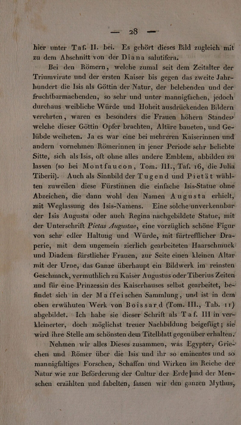 hier unter Taf- II. bei. Es gehört dieses Bild zugleich mit zu dem Abschnitt von der Diana salutifera. | Bei den Römern, welche zumal seit dem Zeitalter der Triumvirate und der ersten Kaiser bis gegen das zweite Jahr- hundert die Isis als Göttin der Natur, der belebenden und der fruchtbarmachenden, so sehr und unter mannigfachen, jedoch durchaus weibliche Würde und Hoheit ausdrückenden Bildern verehrten, waren es besonders die Frauen höhern Standes» welche dieser Göttin Opfer brachten, Altäre baueten, und Ge- lübde weiheten. Ja es war eine bei mehreren Kaiserinnen und andern vornehmen Römerinnen in jener Periode sehr beliebte Sitte, sich als Isis, oft ohne alles andere Emblem, abbilden zu lassen (so bei Montfaucon, Tom. 111., Taf. 16, die Julia Tiberii). : Auch als Sinnbild der Tugend und Pietät wähl- ten zuweilen diese Fürstinnen die einfache Isis-Statue ohne Abzeichen, die dann wohl den Namen Augusta erhielt, mit Weglassung des Isis-Namens. Eine solche‘unverkennbar der Isis Augusta oder auch Regina nachgebildete Statue, mit der Unterschrift Pietas Augustae, eine vorzüglich schöne Figur von sehr edler Haltung und ‘Würde, mit fürtrefflicher Dra- perie, mit dem ungemein zierlich gearbeiteten Haarschmuck’ und Diadem fürstlicher Frauen, zur Seite einen kleinen Altar mit der Urne, das Ganze überhaupt ein‘ Bildwerk im reinsten Geschmack, vermuthlich zu Kaiser Augustus oder Tiberius Zeiten und für eine Prinzessin des Kaiserhauses selbst gearbeitet, be- findet sich“in der Ma ffeischen Sammlung, und ist in dem oben erwähuten Werk von Boissar.d (Tom. Ill., Tab. ır) abgebildet, ‘Ich habe sie dieser Schrift als Taf. III in ver- kleinerter, doch möglichst treuer Nachbildung beigefügt; sie ‘wird ihre Stelle am schönsten dem Titelblatt gegenüber erhalten.’ Nehmen wir alles Dieses zusammen, wäs Egypter, Grie- chen und ‘Römer über die Isis und ihr so eminentes und so mannigfaltiges Forschen, Schaffen und Wirken im Reiche der Natur wie zur Beförderung der Cultur der Erde jund der Men- schen erzählten und fabelten, fassen wir den ganzen Mythus,