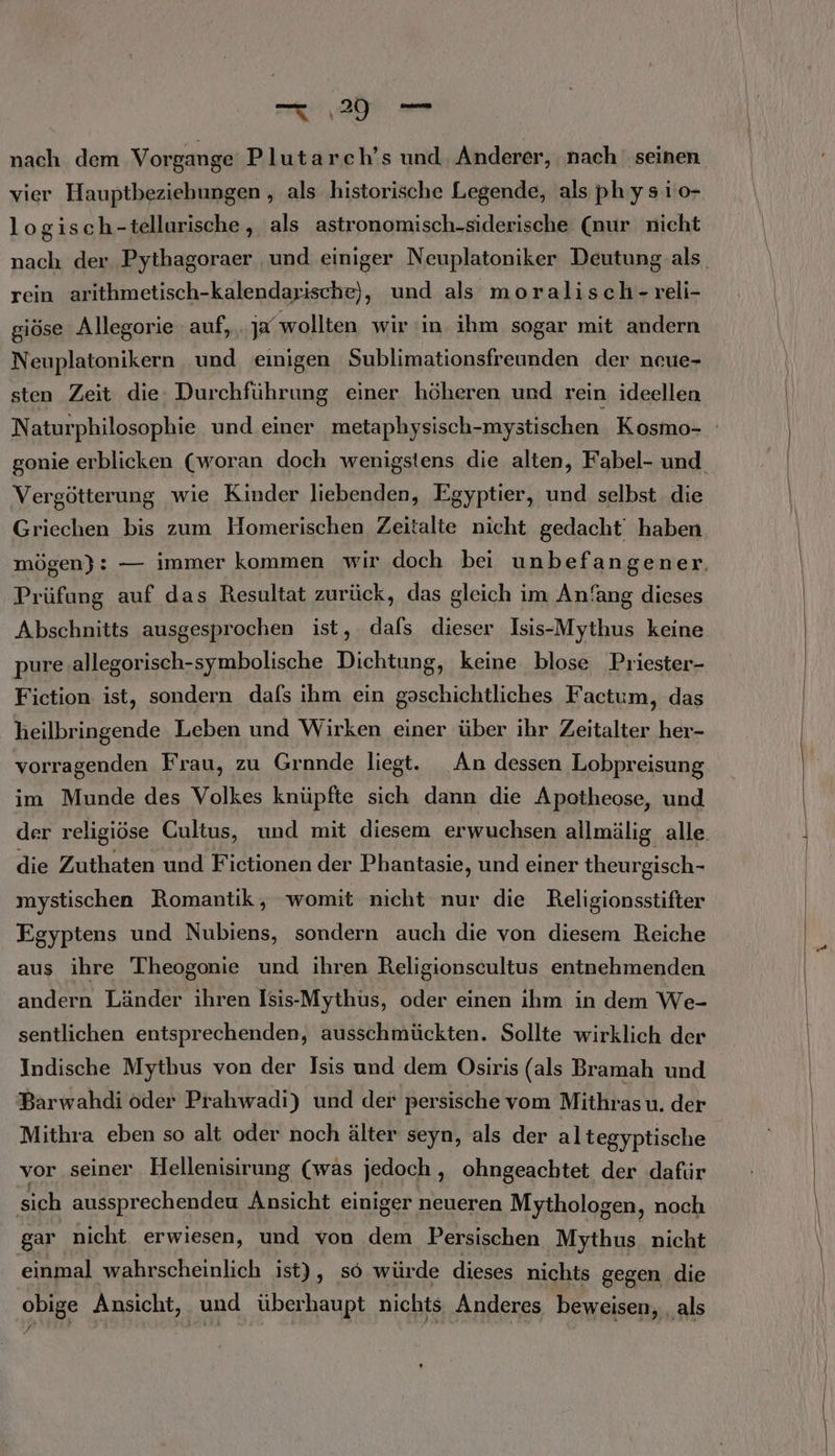 nach dem Vorgange Plutarch’s und Anderer, nach seinen vier Hauptbeziebungen , als historische Legende, als physı1o- logisch-tellurische,, als astronomisch-siderische (nur nicht rein arithmetisch-kalendarische), und als moralisch-reli- giöse Allegorie auf, ja wollten wir in ihm sogar mit andern Neuplatonikern und einigen Sublimationsfreunden der neue- sten Zeit die: Durchführung einer höheren und rein ideellen gonie erblicken (woran doch wenigstens die alten, Fabel- und Vergötterung wie Kinder liebenden, Egyptier, und selbst die Griechen bis zum Homerischen Zeitalte nicht gedacht‘ haben Prüfung auf das Resultat zurück, das gleich im Anfang dieses Abschnitts ausgesprochen ist, dals dieser Isis-Mythus keine pure .allegorisch-symbolische Dichtung, keine blose Priester- Fiction: ist, sondern dafs ihm ein ui Factum, das heilbringende Leben und Wirken einer über ihr Zeitalter her- vorragenden Frau, zu Grnnde liegt. An dessen Lobpreisung im Munde des Volkes knüpfte sich dann die Apotheose, und der religiöse Cultus, und mit diesem erwuchsen allmälig alle. die Zuthaten und Fictionen der Phantasie, und einer theur gisch- mystischen Romantik, womit nicht nur die Religionsstifter Egyptens und Nubiens, sondern auch die von diesem Reiche aus ihre Theogonie und ihren Religionscultus entnehmenden andern Länder ihren Isis-Mythus, oder einen ihm in dem We- sentlichen entsprechenden, ausschmückten. Sollte wirklich der Indische Mythus von der Isis und dem Osiris (als Bramah und Barwahdi oder Prahwadi) und der persische vom Mithras u. der Mithra eben so alt oder noch älter seyn, als der altegyptische vor seiner Hellenisirung (was jedoch , ohngeachtet der dafür sich aussprechendeu Ansicht einiger neueren Mythologen, noch gar nicht. erwiesen, und von dem Persischen Mythus nicht einmal wahrscheinlich ist), s6 würde dieses nichts gegen die obige Ansicht, und überhaupt nichts ‚Anderes beweisen, ‚als /