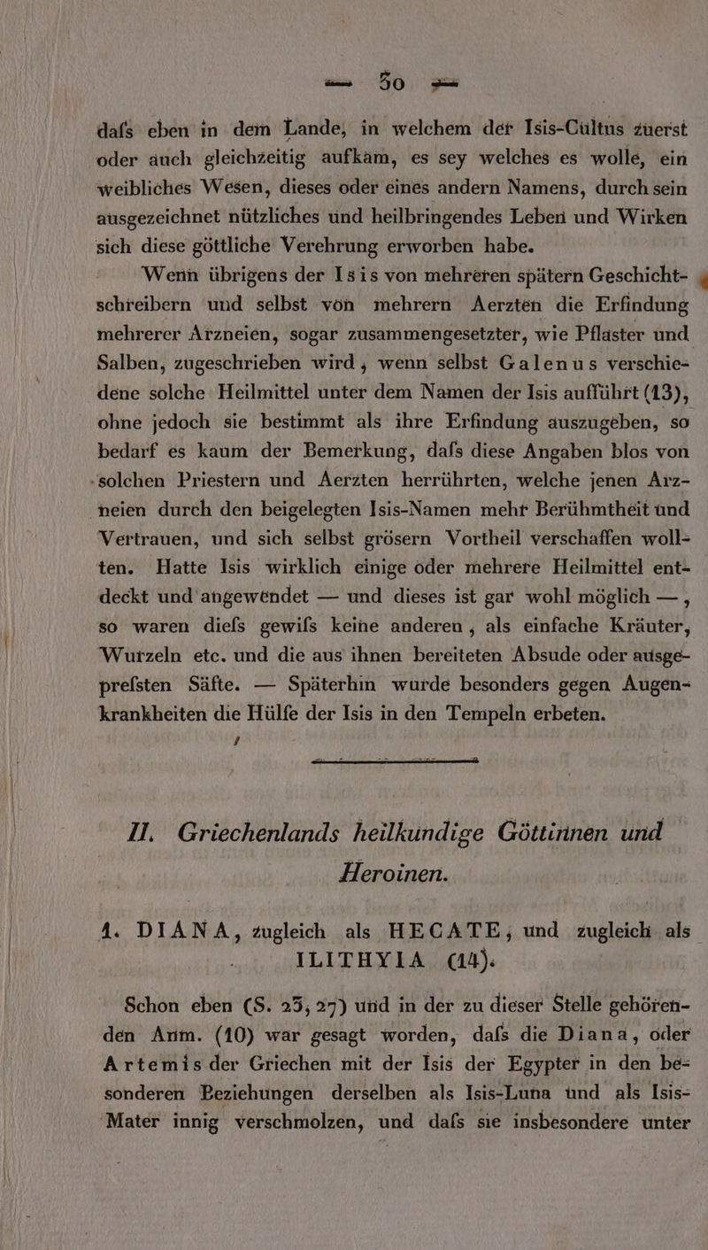 dafs eben ın dem Lande, in welchem der Isis-Cultus zuerst oder äuch gleichzeitig aufkam, es sey welches es wolle, ein weibliches Wesen, dieses oder eines andern Namens, durch sein ausgezeichnet nützliches und heilbringendes Leben und Wirken sich diese göttliche Verehrung erworben habe. Wenn übrigens der Isis von mehreren spätern Geschicht- schreibern und selbst von mehrern Aerzten die Erfindung mehrerer Arzneien, sogar zusammengesetzter, wie Pflaster und Salben, zugeschrieben wird , wenn selbst Galenus verschie- dene solche Heilmittel unter dem Namen der Isis aufführt (13), ohne jedoch sie bestimmt als ihre Erfindung auszugeben, so bedarf es kaum der Bemerkung, dafs diese Angaben blos von .solchen Priestern und Aerzten herrührten, welche jenen Arz- neien durch den beigelegten Isis--Namen mehr Berühmtheit und Vertrauen, und sich selbst grösern Vortheil verschaffen woll- ten. Hatte Isis wirklich einige oder mehrere Heilmittel ent- deckt und angewendet — und dieses ist gar wohl möglich — , so waren diels gewifs keine anderen, als einfache Kräuter, Wurzeln etc. und die aus ihnen bereiteten Absude oder ausge- prefsten Säfte. — Späterhin wurde besonders gegen Augen- krankheiten die Hülfe der Isis in den Tempeln erbeten. 7 II. Griechenlands heilkundige Göttinnen und Heroinen. 4. DIANA, Zugleich als HECATE; und zugleich als. ILITHYIA cd): Schon eben (S. 25,27) und in der zu dieser Stelle gehören- den Arm. (10) war gesagt worden, dafs die Diana, oder Artemis.der Griechen mit der Isis der Egypter in den be= sonderen Beziehungen derselben als Isis-Luna ünd als Isis- ‘Mater innig verschmolzen, und dafs sie insbesondere unter