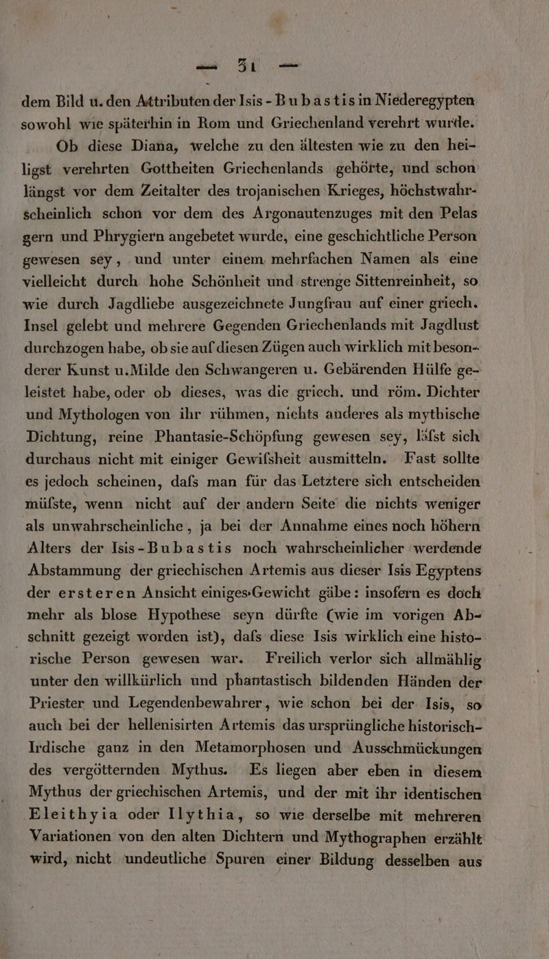 Ba De dem Bild u.den Attributen der Isis-Bubastisin Niederegypten sowohl wie späterhin in Rom und Griechenland verehrt wurde. Ob diese Diana, welche zu den ältesten wie zu den hei- ligst verehrten Gottheiten Griechenlands gehörte, und schon längst vor dem Zeitalter des trojanischen Krieges, höchstwahr- scheinlich schon vor dem des Argonautenzuges mit den Pelas gern und Phrygiern angebetet wurde, eine geschichtliche Person gewesen sey, ‚und unter einem, mehrfachen Namen als eine vielleicht durch hohe Schönheit und strenge Sittenreinheit, so wie durch Jagdliebe ausgezeichnete Jungfrau auf einer griech. Insel gelebt und mehrere Gegenden Griechenlands mit Jagdlust durchzogen habe, ob sie auf diesen Zügen auch wirklich mit beson- derer Kunst u.Milde den Schwangeren u. Gebärenden Hülfe ge- leistet habe, oder ob dieses, was die griech. und röm. Dichter und Mythologen von ihr rühmen, nichts anderes als mytbische Dichtung, reine Phantasie-Schöpfung gewesen sey, läfst sich durchaus nicht mit einiger Gewilsheit ausmitteln. Fast sollte es jedoch scheinen, dafs man für das Letztere sich entscheiden müfste, wenn nicht auf der andern Seite‘ die nichts weniger als unwahrscheinliche , ja bei der Annahme eines noch höhern Alters der Isis-Bubastis noch wahrscheinlicher werdende Abstammung der griechischen Artemis aus dieser Isis Egyptens der ersteren Ansicht einigesGewicht gäbe: insofern es doch mehr als blose Hypothese seyn dürfte (wie im vorigen Ab- schnitt gezeigt worden ist), dafs diese Isis wirklich eine histo- _ rische Person gewesen war. Freilich verlor sich allmählig unter den willkürlich und phantastisch bildenden Händen der Priester und Legendenbewahrer,, wie schon bei der Isis, so auch bei der hellenisirten Artemis das ursprüngliche historisch- Irdische ganz in den Metamorphosen und Ausschmückungen des vergötternden Mythus. Es liegen aber eben in diesem Mythus der griechischen Artemis, und der mit ihr identischen Eleithyia oder Ilythia, so wie derselbe mit mehreren Variationen von den alten Dichtern und Mythographen erzählt wird, nicht undeutliche Spuren einer Bildung: desselben aus