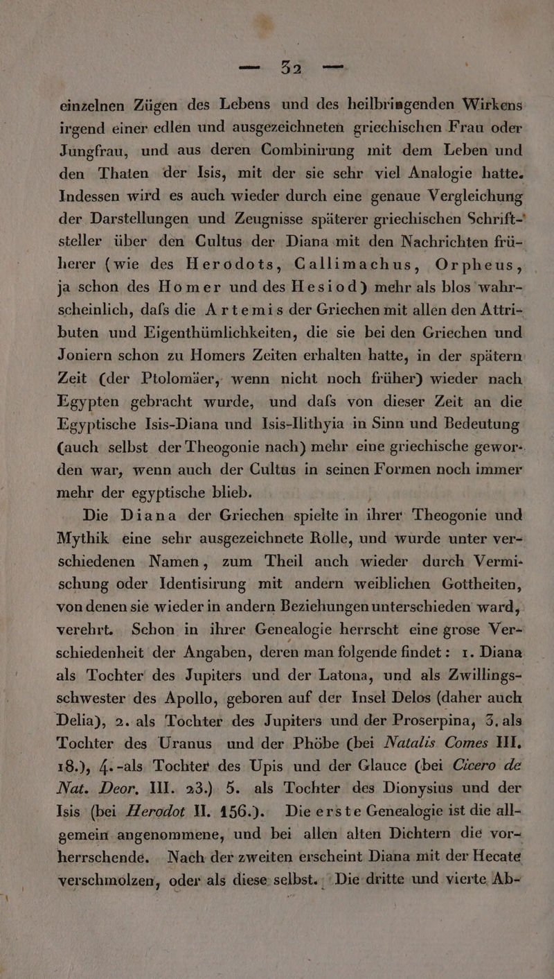 u. Zu en einzelnen Zügen des Lebens und des heilbriagenden Wirkens irgend einer edlen und ausgezeichneten griechischen Frau oder Jungfrau, und aus deren Combinirung mit dem Leben und den Thaten der Isis, mit der sie sehr viel Analogie hatte. Indessen wird es auch wieder durch eine genaue Vergleichung der Darstellungen und Zeugnisse späterer griechischen Schrift-' steller über den Cultus der Diana «mit den Nachrichten frü- herer (wie des Herodots, Gallimachus, Orpheus, ja schon des Homer und des Hesiod) mehr als blos 'wahr- scheinlich, dafs die Artemis der Griechen mit allen den Attri- buten und Eigenthümlichkeiten, die sie bei den Griechen und Joniern schon zu Homers Zeiten erhalten hatte, in der spätern. Zeit (der Ptolomäer, wenn nicht noch früher) wieder nach Egypten gebracht wurde, und dafs von dieser Zeit an die Egyptische Isis-Diana und Isis-Ilithyia in Sinn und Bedeutung (auch selbst der Theogonie nach) mehr eine griechische gewor-. den war, wenn auch der Cultus in seinen Formen noch immer mehr der egyptische blieb. Die Diana der Griechen spielte in bien Theogonie und Mythik eine sehr ausgezeichnete Rolle, und wurde unter ver- schiedenen Namen, zum Theil anch wieder durch Vermi- schung oder Identisirung mit andern weiblichen Gottheiten, von denen sie wieder in andern Beziehungen unterschieden ward, verehrt. Schon in ihrer Genealogie herrscht eine grose Ver- schiedenheit der Angaben, deren man folgende findet: ı. Diana als Tochter des Jupiters und der Latona, und als Zwillings- schwester des Apollo, geboren auf der Insel Delos (daher auch Delia), 2. als Tochter des Jupiters und der Proserpina, 3. als Tochter des Uranus und der Phöbe (bei Natalis Comes UI, 18.), 4.-als, Tochter des Upis und der Glauce (bei Cicero de Nat. Deor. I. 23.) 5. als Tochter des Dionysius und der Isis (bei ZZerodot 11. 156.). Die erste Genealogie ist die all- gemein angenommene, und bei allen alten Dichtern die vor- herrschende. Nach der zweiten erscheint Diana mit der Hecate verschmolzen, oder als diese: selbst. ; Die dritte und vierte Ab-