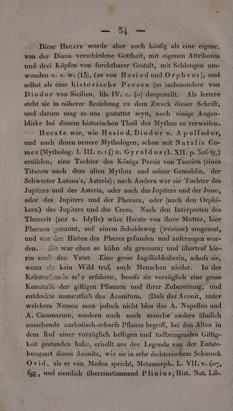 ' Diese Hecate wurde aber auch häufig als eine eigene, von der Diana verschiedene Gottheit, mit eigenen Attributen und drei Köpfen von furchtbarer Gestalt, mit Schlangen um- wunden u. s. w. (15), (so von Hesiodund Orpheus), und selbst als eine historische Person (so insbesondere von Diodor von Sicilien, lib. IV. c. 40) dargestellt. Als leztere steht sie in näherer Beziehung zu dem Zweck dieser Schrift, und darum mag es uns gestattet seyn, noch einige Augen- blicke bei diesem historischen Theil des Mythus zu verweilen. Hecate war, wie Hesiod,Diodor u. A pollodor, und nach ihnen neuere Mythologen, schon seit Natalis Co- mes (Mytholog. 1. III. c.ı4)u. Gyraldus (cl. XII. p. 506 fg,) erzählen, eine Tochter des Königs Persis von Taurien (eines Titanen nach dem alten Mythus und seiner Gemahl:n, der Schwester Latona’s, Asteria); nach Andern war sie Tochter des Jupiters und der Asteria, oder auch des Jupiters und der Juno, oder des Jupiters: und der Pheraea, oder (nach den Orphi- kern) des Jupiters und der Ceres. Nach den Interpreten des Theoerit (zur 2. Idylie) wäre Hecate von ihrer Mutter, hier Pheraea gerannt, auf einem Scheideweg (trivium) ausgesezt, und von den Hirten des Pheres gefunden und auferzogen wor- den. le war eben so kühn als grausam; und übertraf hie- rin noch den Vater. Eine grose Jagdliebhaberin, schoßs sie, wenn s's kein Wild traf, auch Menschen nieder. In der Kräuterl,unle se'r erfahren, besafs sie vorzüglich eine grose Kenninifs der giftigen Pflanzen und ihrer Zubereitung, und entdeckte namentlich das Aconitum. (Dafs das Aconit, unter welchem Namea man jedoch nicht blos das A. Napellus und A. Cammarum, sondern auch noch manche andere ähnlich aussehende uarkotisch-scharfe Pflanze begriff, bei den Alten in dem Ruf einer vorzüglich heftigen und todbringenden Giftig- _ keit gestanden habe, erhellt aus der Legende von der Entste- hungsart dieses Aconits, wie sie in sehr dichterischem Schmuck Ovid, als er.von Medea spricht, Metamorph. L. VII. v. 407, fgg,, und ziemlich übereinstimmend Plinius,Hist. Nat. Lib.