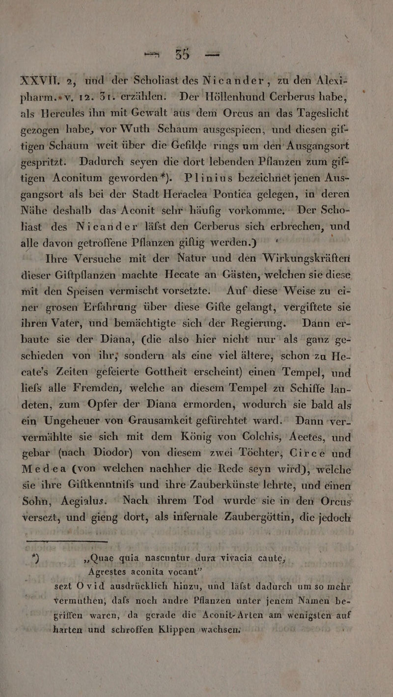 -B- XXVIT. 2, und der Scholiast des Nieander, zu den Alexi- pharm.»v, ı2. 5t. erzählen. Der Höllenhund Cerberus habe, als Hercules ihn mit Gewalt ats dem Orcus an das Tageslicht gezogen habe, vor Wuth Schaum ausgespieen, und diesen gif- tigen Schaum weit über die Gefilde rings um den’ Ausgangsort gespritzt. Dadurch seyen die dort lebenden Pflanzen zum gif- tigen Aconitum geworden*). Plinius bezeichnet jenen Aus- gangsort als bei der Stadt Heraclea Pontica gelegen, in deren Nähe deshalb das Aconit sehr‘ häufig vorkomme. Der Scho- last des Nicander läfst den Gerberus sich erbrechen, und alle davon getroffene Pflanzen giftig werden.) ' Ihre Versuche mit der Natur und den Wirkungskräften dieser Giftpflanzen machte Hecate an Gästen, welchen sie diese mit den Speisen vermischt vorsetzte. Auf diese Weise zu ei- ner grosen Erfahrung über diese Gifte gelangt, vergiftete sie ihren Vater, ünd bemächtigte sich der Regierung. Dann er- baute sie der Diana, (die also hier nicht nur’ als ganz ge- schieden von ihr; sondern als eine viel ältere, schon zu He- cate's Zeiten ’gefeierte Gottheit 'erscheint) einen Tempel, und liefs alle Fremden, welche an diesem Tempel zu Schiffe lan- deten, zum Opfer der Diana ermorden, wodurch sie bald als ein Ungeheuer von Grausamkeit gefürchtet ward.‘ Dann ver. vermählte sie sich mit dem König von Colchis, Acetes, und &amp;ebar (nach Diodor) von diesem zwei Töchter, Circe und Med'ea (von welchen nachher die Rede seyn wird), welche sie ihre Giftkenntnifs und ihre Zauberkünste lehrte, und einen ‘Sohn, Aegialus: ‘ Nach ihrem Tod wurde sie in’den Orcus versezt, und gieng dort, als infernale Zaubergöttin, die jedoch fi „Quae quia nascuntur. dura vivacia cAute,. Agvestes aconita vocant” sezt Ovid ausdrücklich hinzu, und läfst dadurch um so mehr vermuthen; dals noch andre Pflanzen unter jenem Namen be- griffen waren, da gerade die Aconit-Arten am wenigsten auf