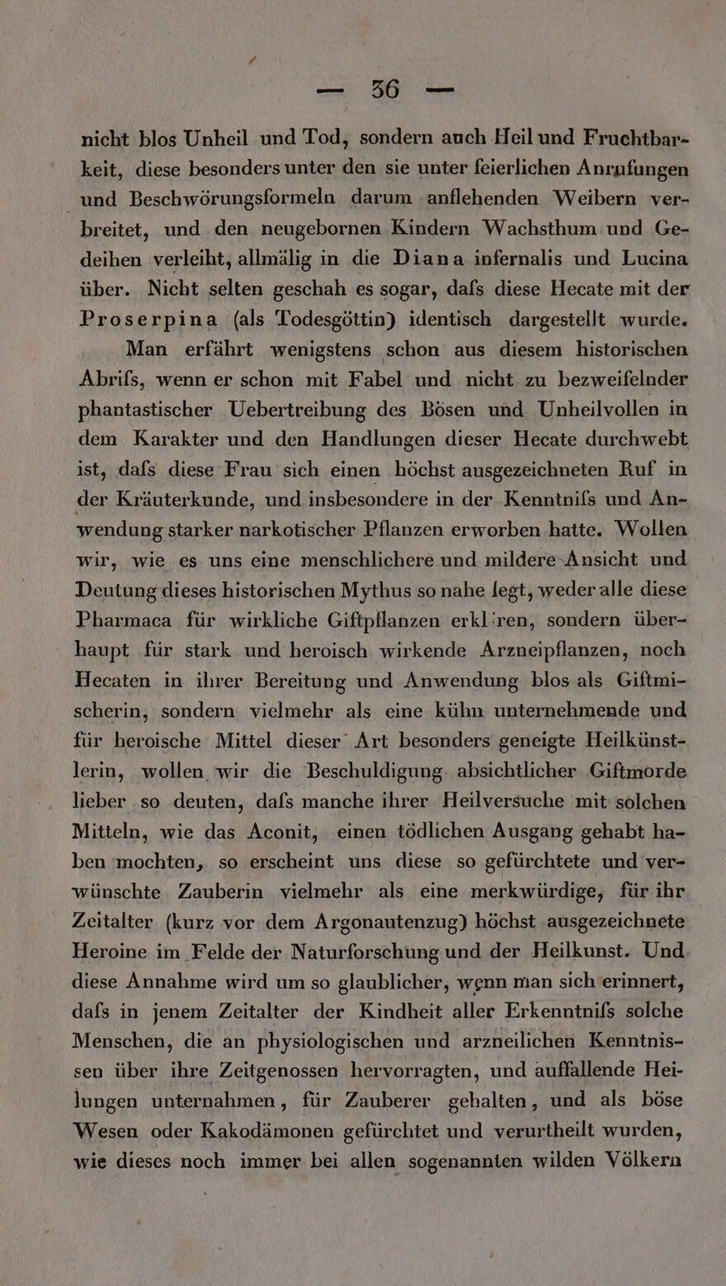 — 56 — nicht blos Unheil und Tod, sondern auch Heilund Fruchtbar- keit, diese besonders unter den sie unter feierlichen Anrafungen und Beschwörungsformeln darum ‚anflehenden Weibern ver- breitet, und den neugebornen Kindern Wachsthum und .Ge- deihen verleiht, allmälig in die Diana infernalis und Lucina über. Nicht selten geschah es sogar, dafs diese Hecate mit der Proserpina (als Todesgöttin) identisch dargestellt wurde. Man erfährt wenigstens schon aus diesem historischen Abrifs, wenn er schon mit Fabel und nicht zu bezweifelnder phantastischer Uebertreibung des Bösen und Unheilvollen in dem. Karakter und den Handlungen dieser Hecate durchwebt ist, dafs diese Frau sich einen höchst ausgezeichneten Ruf in der Kräuterkunde, und insbesondere in der Kenntnifs und An- wendung starker narkotischer Pflanzen erworben hatte. Wollen wir, wie es uns eine menschlichere und mildere Ansicht und Deutung dieses historischen Mythus so nahe legt, weder alle diese Pharmaca für wirkliche Giftpflanzen erkliren, sondern über- haupt für stark und heroisch wirkende Arzneipflanzen, noch Hecaten in ihrer Bereitung und Anwendung blos als Giftmi- scherin, sondern vielmehr als eine kühn unternehmende und für heroische Mittel dieser Art besonders geneigte Heilkünst- lerin, wollen wir die Beschuldigung. absichtlicher Giftmorde lieber .so deuten, dafs manche ihrer Heilversuche mit: solchen Mitteln, wie das Aconit, einen tödlichen Ausgang gehabt ha- ben mochten, so erscheint uns diese so gefürchtete und ver- wünschte Zauberin vielmehr als eine merkwürdige, für ihr Zeitalter (kurz vor dem Argonautenzug) höchst ‚ausgezeichnete Heroine im Felde der Naturforschung und der Heilkunst. Und diese Annahme wird um so glaublicher, wenn man sich erinnert, dafs in jenem Zeitalter der Kindheit aller Erkenntnifs solche Menschen, die an physiologischen und arzneilichen Kenntnis- sen über ihre Zeitgenossen hervorragten, und auffallende Hei- lungen unternahmen, für Zauberer gehalten, und als böse Wesen oder Kakodämonen gefürchtet und verurtheilt wurden, wie dieses noch immer bei allen sogenannten wilden Völkern