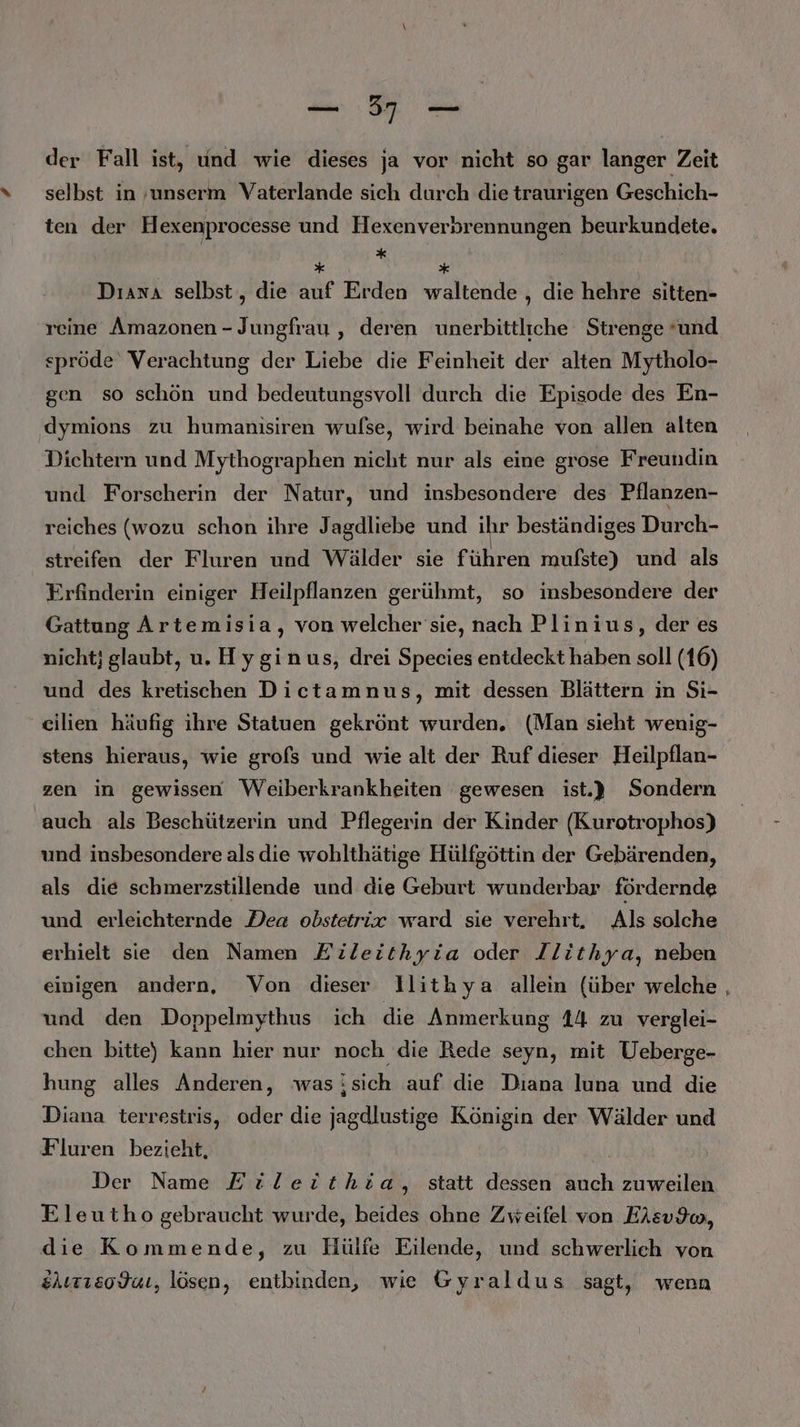 der Fall ist, und wie dieses ja vor nicht so gar langer Zeit selbst in ‚unserm Vaterlande sich durch die traurigen Geschich- ten der Hexenprocesse und Hexenverbrennungen beurkundete. * h * | Dıani selbst, die auf Erden waltende , die hehre sitten- reine Amazonen - Jungfrau , deren unerbittliche Strenge und spröde Verachtung der Liebe die Feinheit der alten Mytholo- gen so schön und bedeutungsvoll durch die Episode des En- dymions zu humanisiren wufse, wird beinahe von allen alten Dichtern und Mythographen nicht nur als eine grose Freundin und Forscherin der Natur, und insbesondere des Pflanzen- reiches (wozu schon ihre Jagdliebe und ihr beständiges Durch- streifen der Fluren und Wälder sie führen mufste) und als Frfinderin einiger Heilpflanzen gerühmt, so insbesondere der Gattung Artemisia, von welcher'sie, nach Plinius, der es nicht; glaubt, u. Hyginus, drei Species entdeckt haben soll (16) und des kretischen Dietamnus, mit dessen Blättern in Si- eilien häufig ihre Statuen gekrönt wurden. (Man sieht wenig- stens hieraus, wie grofs und wie alt der Ruf dieser Heilpflan- zen in gewissen Weiberkrankheiten gewesen ist.} Sondern auch als Beschützerin und Pflegerin der Kinder (Kurotrophos) und insbesondere als die wohlthätige Hülfgöttin der Gebärenden, als die schmerzstillende und die Geburt wunderbar fördernde und erleichternde Dea obstetrie ward sie verehrt, Als solche erhielt sie den Namen Eileithyia oder Ilithya, neben einigen andern, Von dieser llithya allein {über welche , und den Doppelmythus ich die Anmerkung 14 zu verglei- chen bitte) kann hier nur noch die Rede seyn, mit Ueberge- hung alles Anderen, was;sich auf die Diana luna und die Diana terrestris, oder die jagdlustige Königin der Wälder und Fluren bezieht, Der Name Etileithia, statt dessen auch zuweilen Eleutho gebraucht wurde, beides ohne Zweifel von Eisvdw, die Kommende, zu Hülfe Eilende, und schwerlich von elırrcodaı, lösen, entbinden, wie Gyraldus sagt, wenn
