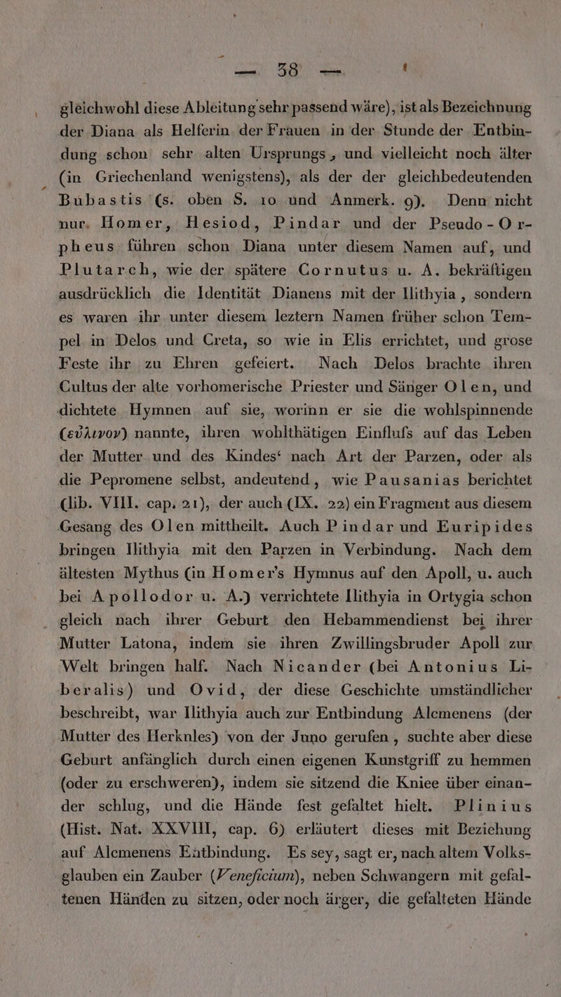 \ . —. 59 — . gleichwohl diese Ableitung sehr passend wäre), ist als Bezeichnung der Diana als Helferin der Frauen in der Stunde der Entbin- dung schon sehr alten Ursprungs , und vielleicht noch älter (in Griechenland wenigstens), als der der gleichbedeutenden Bubastis '(s. oben S. ı0o und Anmerk. 9). Denn: nicht nur, Homer, Hesiod, Pindar und der Pseudo -O r- pheus führen schon Diana unter diesem Namen auf ‚„ und Plutarch, wie der spätere Cornutus u. A. bekräftigen ausdrücklich die Identität Dianens mit der llithyia , sondern es waren ‚ihr unter diesem leztern Namen früher schon Tem- pel: in Delos und Creta, so wie in Elis errichtet, und grose Feste ihr zu Ehren gefeiert. Nach Delos brachte ihren Cultus der alte vorhomerische Priester und Sänger Olen, und dichtete Hymnen auf sie, worinn er sie die wohlspinnende (edkıvov) nannte, ihren wohlthätigen Einflufs auf das Leben der Mutter und des Kindes‘ nach Art der Parzen, oder als die Pepromene selbst, andeutend, wie Pausanias berichtet (lib. VIIL. cap. 21), der auch (IX. 22) ein Fragment aus diesem bringen Ilithyia mit den Parzen in Verbindung. Nach dem ältesten Mythus (in Homer’s Hymnus auf den Apoll, u. auch bei Apollodor u. A.) verrichtete llithyia in Ortygia schon gleich nach ihrer Geburt den Hebammendienst bei ihrer Mutter Latona, indem sie ihren Zwillingsbruder Apoll zur Welt bringen half. Nach Nicander (bei Antonius Li- beralis) und Ovid, der diese Geschichte umständlicher beschreibt, war Ilithyia auch zur Entbindung Alcmenens (der Mutter des Herknles) von der Juno gerufen , suchte aber diese Geburt anfänglich durch einen eigenen Kunstgriff zu hemmen (oder zu erschweren), indem sie sitzend die Kniee über einan- der schlug, und die Hände fest gefaltet hielt. Plinius (Hist. Nat. XXVII, cap. 6) erläutert dieses mit Beziehung auf Alcmenens Eätbindung. Es sey, sagt er, nach altem Volks- glauben ein Zauber (Yeneficium), neben Schwangern mit gefal-