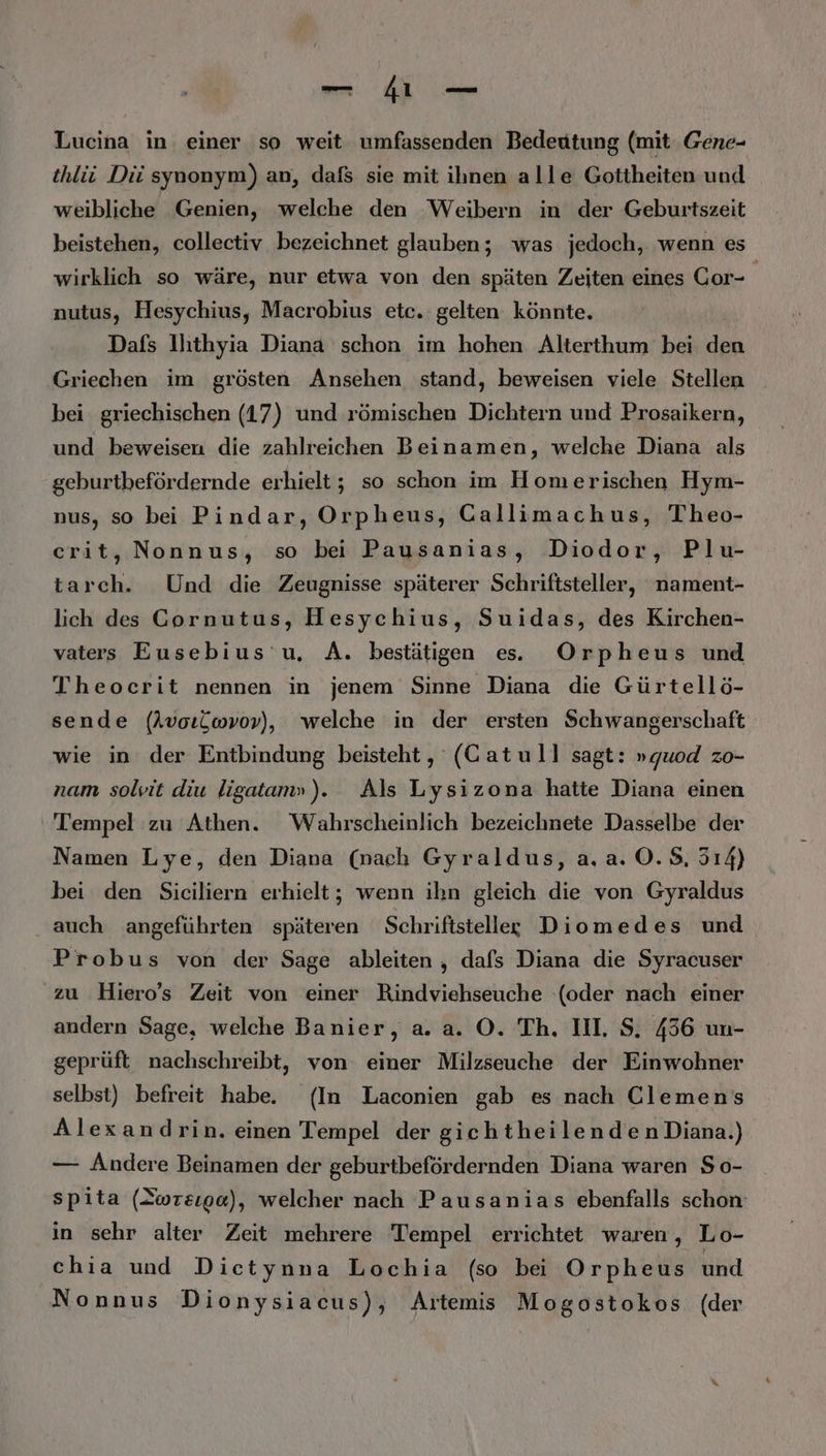 — 41 — Lucina in einer so weit umfassenden Bedeutung (mit Gene- thlii Dii synonym) an, dafs sie mit ihnen alle Gottheiten und weibliche Genien, welche den Weibern in der Geburtszeit beistehen, collectiv bezeichnet glauben; was jedoch, wenn es wirklich so wäre, nur etwa von den späten Zeiten eines Gor- | nutus, Hesychius, Macrobius etc. gelten könnte. Dafs llıthyia Diana schon im hohen Alterthum bei den Griechen im grösten Ansehen stand, beweisen viele Stellen bei griechischen (17) und römischen Dichtern und Prosaikern, und beweisen die zahlreichen Beinamen, welche Diana als geburtbefördernde erhielt; so schon im Homerischen Hym- nus, so bei Pindar, Orpheus, Callimachus, Theo- crit, Nonnus, so bei Pausanias, Diodor, Plu- tarch. Und die Zeugnisse späterer Schriftsteller, nament- lich des Gornutus, Hesychius, Suidas, des Kirchen- vaters Eusebius’u, A. bestätigen es. Orpheus und Theocerit nennen in jenem Sinne Diana die Gürtellö- sende (AvoıLwvov), welche in der ersten Schwangerschaft wie in der Entbindung beisteht, (Catull sagt: »quod zo- nam solvit diu ligatam»). Als Lysizona hatte Diana einen Tempel zu Athen. Wahrscheinlich bezeichnete Dasselbe der Namen Lye, den Diana (nach Gyraldus, a.a. ©. 8, 514) bei den Siciliern erhielt; wenn ihn gleich die von Gyraldus . auch angeführten späteren Schriftsteller Diomedes und Probus von der Sage ableiten , dafs Diana die Syracuser zu Hiero’s Zeit von einer Rindviehseuche (oder nach einer andern Sage, welche Banier, a. a. O. Th. III. S. 436 un- geprüft nachschreibt, von einer Milzseuche der Einwohner selbst) befreit habe. (In Laconien gab es nach Clemens Alexandrin. einen Tempel der giehtheilenden Diana.) — Andere Beinamen der geburtbefördernden Diana waren So- spita (Swreıga), welcher nach Pausanias ebenfalls schon in sehr alter Zeit mehrere Tempel errichtet waren, Lo- chia und Dietynna Lochia (so bei Orpheus und Nonnus Dionysiacus), Artemis Mogostokos (der