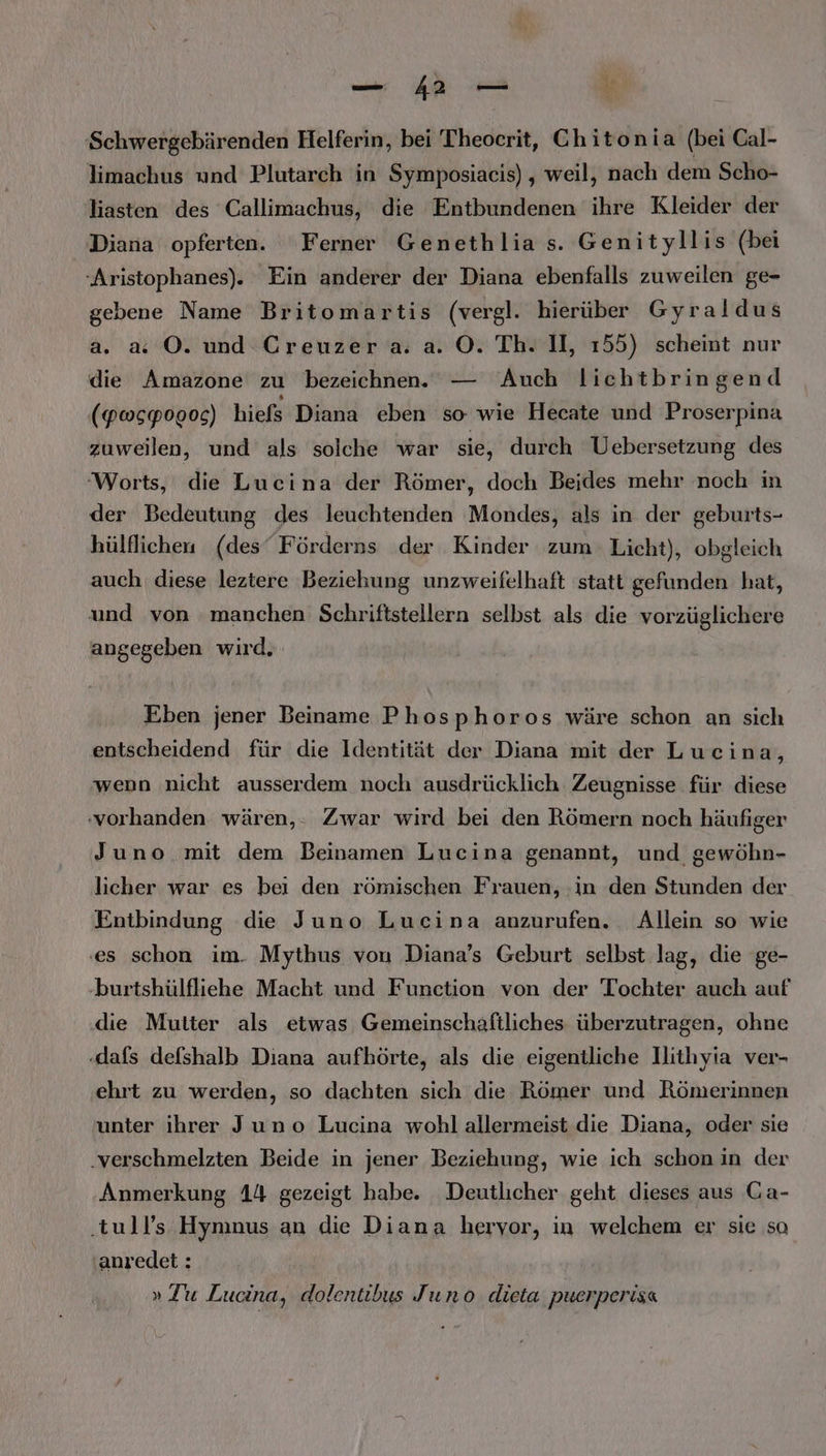 Schwergebärenden Helferin, bei Theocrit, Chitonia (bei Cal- limachus und Plutarch in Symposiacis) , weil, nach dem Scho- liasten des Callimachus, die Entbundenen ihre Kleider der Diana opferten. Ferner Genethlia s. Genityllis (bei -Aristophanes). Ein anderer der Diana ebenfalls zuweilen ge- gebene Name Britomartis (vergl. hierüber Gyraldus a. x O. und Creuzer a. a. ©. Th. II, 155) scheint nur die Amazone zu bezeichnen. — Auch licehtbringend (Pwspogog) hiefs Diana eben so wie Hecate und Proserpina zuweilen, und als solche war sie, durch Uebersetzung des ‘Worts, die Lucina der Römer, doch Beides mehr noch in der Bedeutung des leuchtenden Mondes, als in der geburts- hülflichen (des‘ Förderns der Kinder zum Licht), obgleich auch diese leztere Beziehung unzweifelhaft statt gefunden hat, und von manchen Schriftstellern selbst als die vorzüglichere angegeben wird. Eben jener Beiname Phosphoros wäre schon an sich entscheidend für die Identität der Diana mit der Lucina, wenn nicht ausserdem noch ausdrücklich Zeugnisse für diese ‚vorhanden wären,. Zwar wird bei den Römern noch häufiger Juno mit dem Beinamen Lucina genannt, und gewöhn- licher war es bei den römischen Frauen, :in den Stunden der Entbindung die Juno Lucina anzurufen. Allein so wie ‚es schon im. Mythus von Diana’s Geburt selbst lag, die ge- burtshülfliehe Macht und Function von der Tochter auch auf die Mutter als etwas Gemeinschaftliches überzutragen, ohne ‚dafs defshalb Diana aufhörte, als die eigentliche llithyia ver- ehrt zu werden, so dachten sich die Römer und Römerinnen unter ihrer Juno Lucina wohl allermeist die Diana, oder sie .verschmelzten Beide in jener Beziehung, wie ich schon in der Anmerkung 14 gezeigt habe. Deutlicher geht dieses aus Ga- ‚tull’s Hynınus an die Diana hervor, in welchem er sie sa anredet : » Zu Lucina, dolentibus Juno. dieta puerperisa