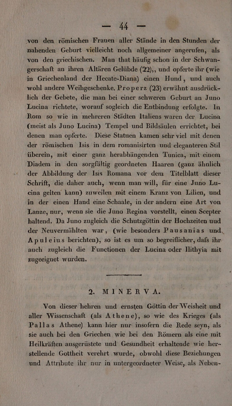 — 4 — von den römischen Frauen aller Stände in den Stunden der nahenden Geburt vielleicht noch allgemeiner angerufen, als von den griechischen. Man that häufig schon in der Schwan- gerschaft an ihren Altären Gelübde (22),, und opferte ihr (wie in Griechenland der Hecate-Diana) einen Hund, und auch wohl andere Weihgeschenke. Properz (23) erwähnt ausdrück- lich der Gebete, die man bei einer schweren Geburt an Juno Lucina richtete, worauf sogleich die Entbindung erfolgte. In Rom so wie in mehreren Städten Italiens waren der Lucina (meist als Juno Lucina) Tempel und Bildsäulen errichtet, bei denen man opferte. Diese Statuen kamen sehr viel mit denen der römischen Isis in dem romanisirten und eleganteren Stil überein, mit einer ganz herabhängenden Tunica, mit einem Diadem in den sorgfältig geordneten Haaren (ganz ähnlich der Abbildung der Isıs Romana vor dem Titelblatt dieser Schrift, die daher auch, wenn man will, für eine Juno Lu- cina gelten kann) zuweilen mit einem Kranz von Lilien, und in der einen Hand eine Schaale, in der andern eine Art von Lanze, nur, wenn sie die Juno Regina vorstellt, einen Scepter haltend, Da Juno zugleich die Schutzgöttin der Hochzeiten uud der Neuvermählten war, (wie besonders Pausanias und, Apuleius berichten), so ist es um so begreiflicher, dafs ihr auch zugleich die Functionen der Lucina oder Ilithyia mit zugeeignet wurden, 9. MINERVA. Von dieser hehren und ernsten Göttin der Weisheit und aller Wissenschaft (als Athene), so wie des Krieges (als Pallas Athene) kann hier nur insofern die Rede seyn, als sie auch bei den Griechen wie bei den Römern als eine mit Heilkräften ausgerüstete und Gesundheit erhaltende wie her- stellende Gottheit verehrt wurde, obwohl diese Beziehungen und Attribute ihr nur in untergeordneter Weise,. als Neben-