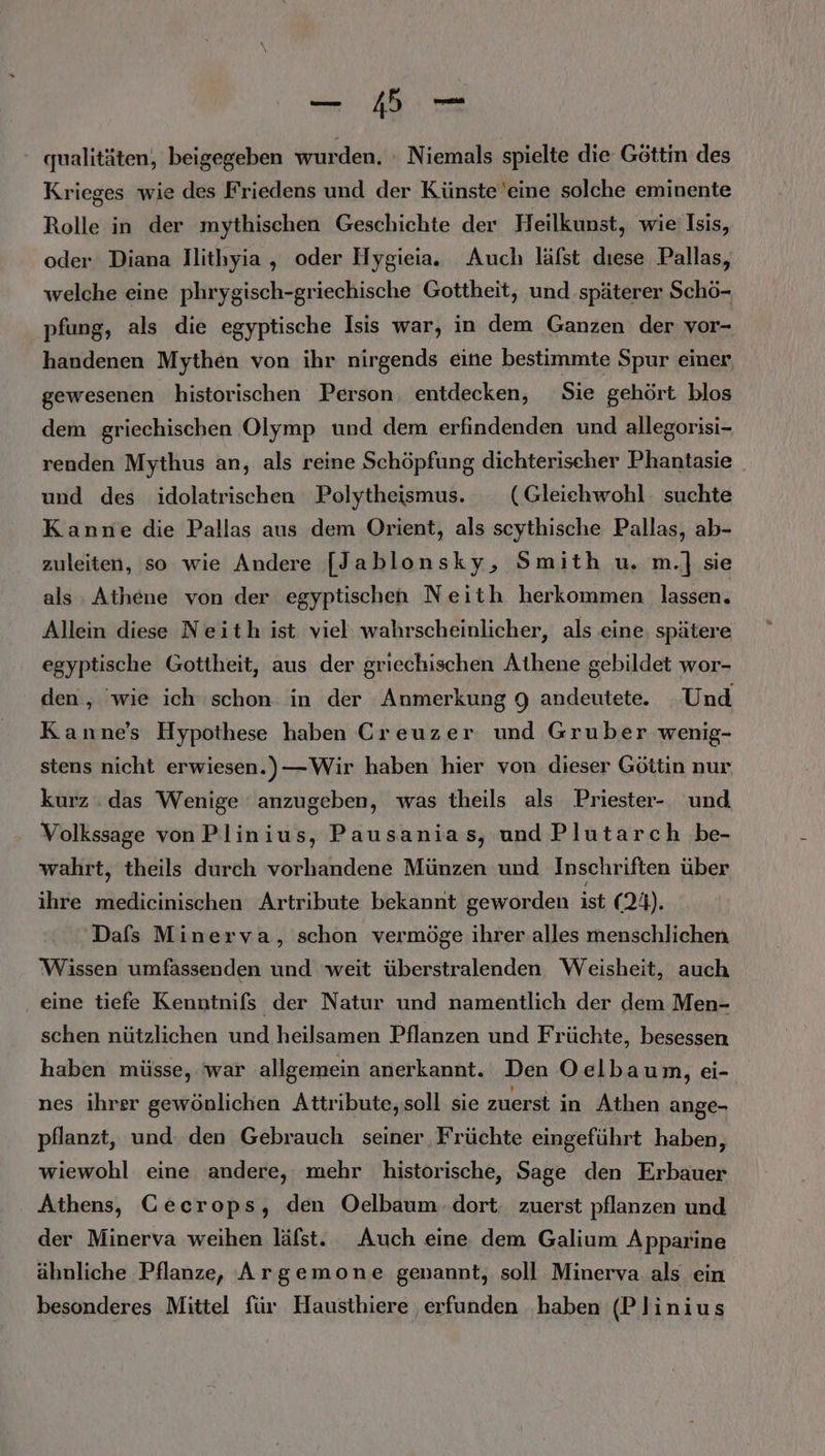 _ Bi — ‘ qualitäten, beigegeben wurden. : Niemals spielte die Göttin des Krieges wie des Friedens und der Künste’eine solche eminente Rolle in der mythischen Geschichte der Heilkunst, wie Isis, oder Diana llithyia , oder Hygieia. Auch läfst dıese Pallas, welche eine phrygisch-griechische Gottheit, und späterer Schö- pfung, als die egyptische Isis war, in dem Ganzen der vor- handenen Mythen von ihr nirgends eine bestimmte Spur einer gewesenen historischen Person, entdecken, Sie gehört blos dem griechischen Olymp und dem erfindenden und allegorisi- renden Mythus an, als reine Schöpfung dichterischer Phantasie und des idolatrischen Polytheismus. (Gleiehwohl suchte Kanne die Pallas aus dem Orient, als scythische Pallas, ab- zuleiten, so wie Andere [Jablonsky, Smith u. m.] sie als : Athene von der egyptischen Neith herkommen lassen. Allein diese Neith ist viel wahrscheinlicher, als eine. spätere egyptische Gottheit, aus der griechischen Athene gebildet wor- den, ‘wie ich schon in der Anmerkung 9 andeutete. Und Kanne’s Hypothese haben Creuzer und Gruber wenig- stens nicht erwiesen.)—Wir haben hier von dieser Göttin nur kurz : das Wenige anzugeben, was theils als Priester- und Volkssage von Plinius, Pausanias, und Plutarch be- wahrt, theils durch vorhandene Münzen und Inschriften über ihre medicinischen Artribute bekannt geworden ist (24). Dafs Minerva, schon vermöge ihrer alles menschlichen Wissen umfassenden und weit überstralenden Weisheit, auch eine tiefe Kenntnifs der Natur und namentlich der dem Men- schen nützlichen und heilsamen Pflanzen und Früchte, besessen haben müsse, ‘war allgemein anerkannt. Den Oelbaum, ei- nes ihrer gewönlichen Attribute,soll sie zuerst in Athen ange- pflanzt, und. den Gebrauch seiner Früchte eingeführt haben, wiewohl eine andere, mehr historische, Sage den Erbauer Athens, Gecrops, den Oelbaum.dort. zuerst pflanzen und der Minerva weihen läfst. Auch eine dem Galium Apparine ähnliche Pflanze, Argemone genannt, soll Minerva als ein besonderes Mittel für Hausthiere ‚erfunden ‚haben (Plinius