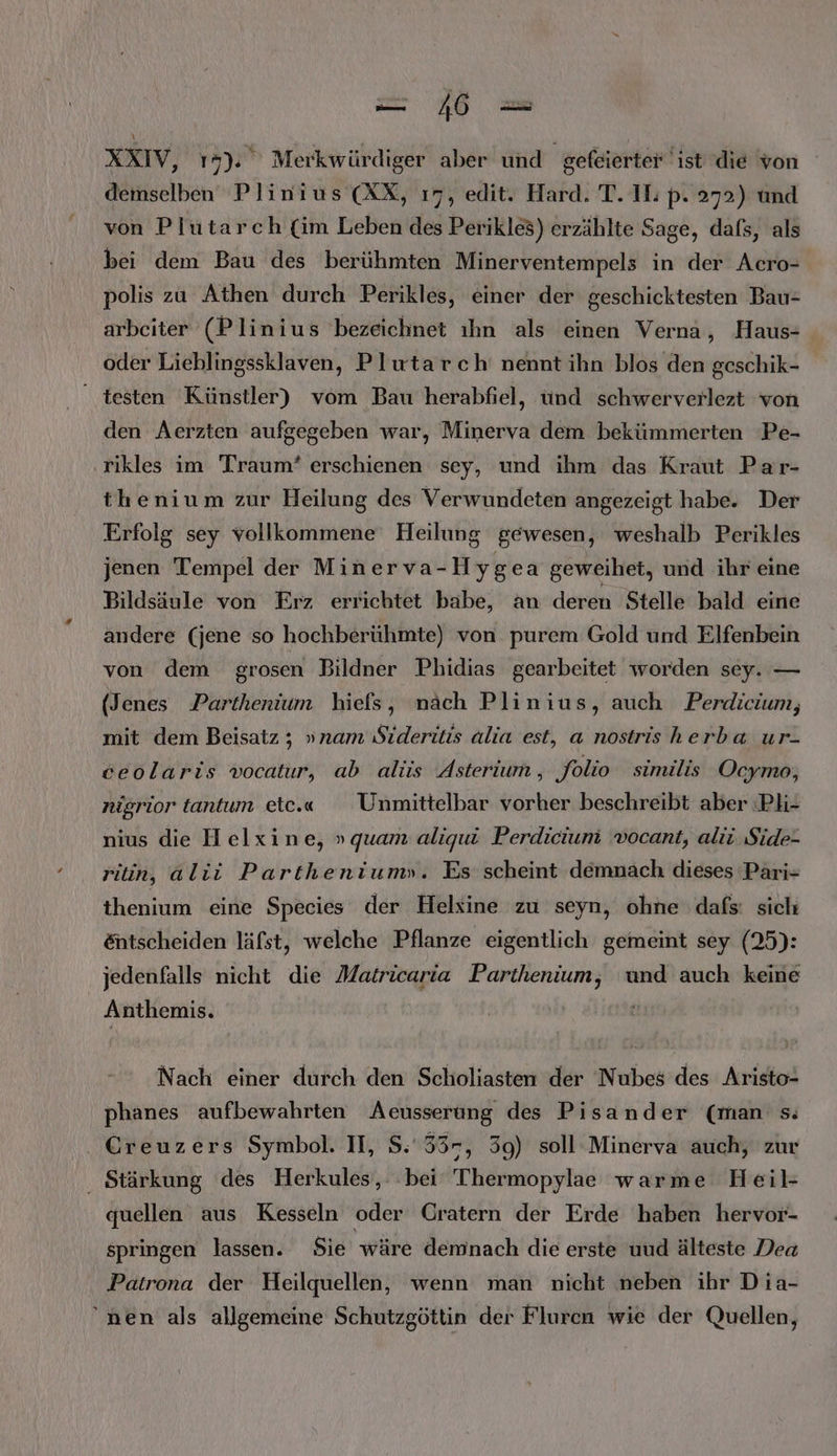 XXIV, 17). Merkwürdiger aber und gefeierter ist die von demselben Plinius (XX, ı7, edit. Hard. T. II. p. 272) und von Plütarch (im Leben des Perikles) erzählte Sage, dafs, als bei dem Bau des berühmten Minerventempels in der Acro- polis zu Athen durch Perikles, einer der geschicktesten Bau- arbeiter (Plinius bezeichnet ıhn als einen Verna, Haus- oder Liehlingssklaven, Plutarch' nennt ihn blos den geschik- testen Künstler) vom Bau herabfiel, ünd schwerverlezt ‘von den Aerzten aufgegeben war, Minerva dem bekümmerten Pe- rikles im Traum? erschienen sey, und ihm das Kraut Par- thenium zur Heilung des Verwundeten angezeigt habe. Der Erfolg sey vollkommene Heilung gewesen, weshalb Perikles jenen Tempel der Minerva-Hygea geweihet, und ihr eine Bildsäule von Erz errichtet babe, an deren Stelle bald eine andere (jene so hochberühmte) von purem Gold und Elfenbein von dem grosen Bildner Phidias gearbeitet worden sey. — (Jenes Parthenium hiefs, nach Plinius, auch Perdicium, mit dem Beisatz ; »nam Sideritis alia est, a nostris herba ur- ceolaris vocatur, ab alis Asterium, folio similis Ocymo, nigrior tantum etc.« Unmittelbar vorher beschreibt aber ‘Ph- nius die Helxine, » quam aliqui Perdicium vocant, alii. Side- ritin, alii Partheniumn». Es scheint demnach dieses Pari- thenium eine Species der Helsine zu seyn, ohne dafs: sich &amp;ntscheiden läfst, welche Pflanze eigentlich gemeint sey (25): jedenfalls nicht die Matricaria Parthenium, und auch keine Anthemis. Nach einer durch den Scholiasten der Nubes des Aristo- phanes aufbewahrten Acusserung des Pisander (man s; . Greuzers Symbol. II, S:'33-, 39) soll Minerva auch, zur . Stärkung des Herkules, bei Thermopylae warme Heil- quellen aus Kesseln oder Gratern der Erde haben hervor- springen lassen. Sie wäre demnach die erste uud älteste Dea Patrona der Heilquellen, wenn man nicht neben ihr Dia- nen als allgemeine Schutzgöttin der Flurcn wie der Quellen,