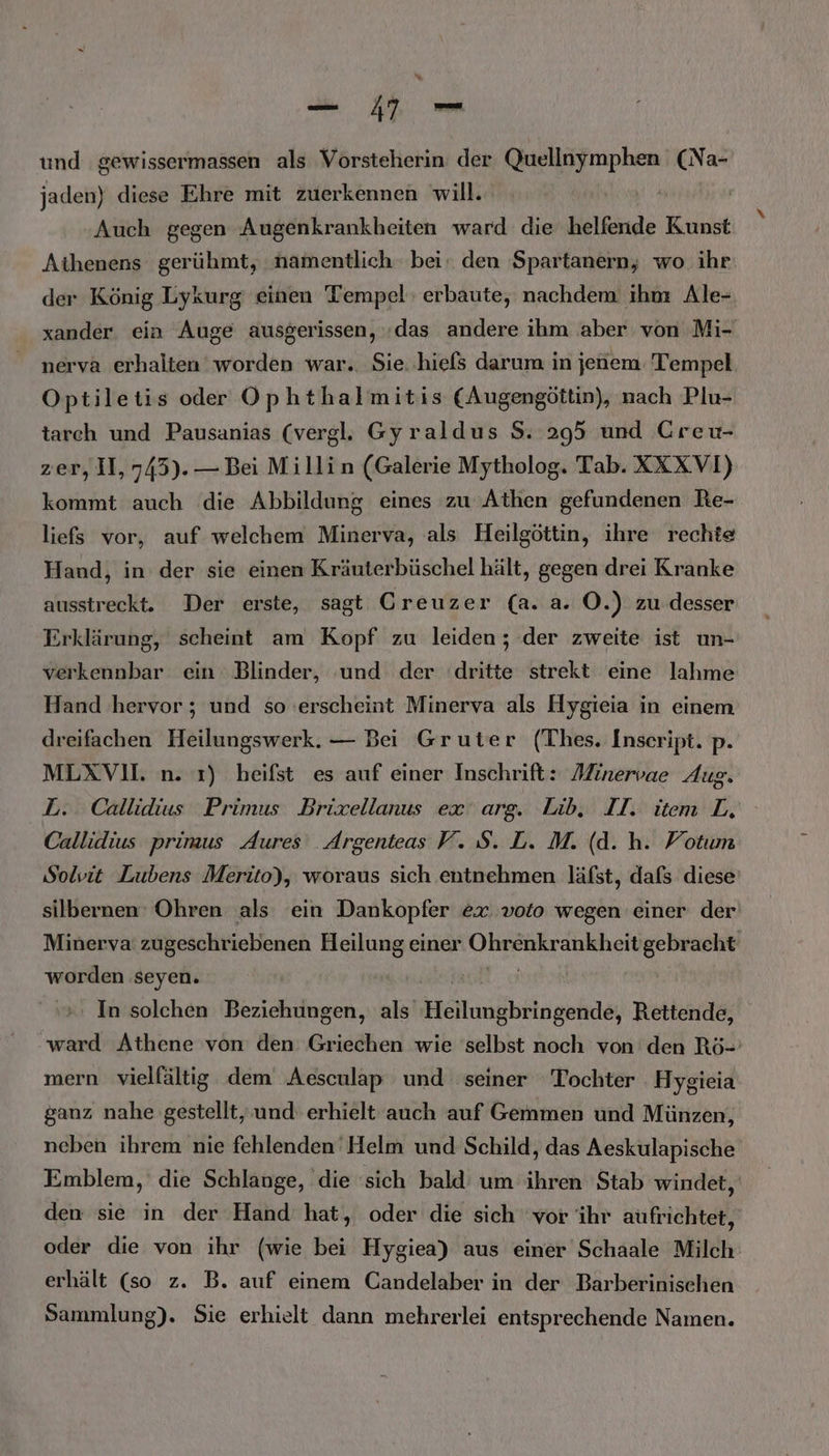 und gewissermassen als Vorsteherin der Quellnymphen (Na- jaden) diese Ehre mit zuerkennen will. Auch gegen Augenkrankheiten ward die helfende Kunst Aihenens gerühmt, namentlich bei den Spartanern, wo ihr: der König Lykurg einen Tempel: erbaute, nachdem ihn Ale- xander ein Auge ausgerissen, «das andere ihm aber von Mi- nerva erhalten worden war.. Sie..hiels darum in jenem: Tempel Optiletis oder Ophthalmitis (Augengöttin), nach Plu- tarch und Pausanias (vergl. Gyraldus S. 295 und Greu- zer, II, 745). — Bei Millin (Galerie Mytholog. Tab. XXXVI) kommt auch die Abbildung eines zu Athen gefundenen Re- liefs vor, auf welchem Minerva, als Heilgöttin, ihre rechte Hand, in der sie einen Kräuterbüschel hält, gegen drei Kranke ausstreckt. Der erste, sagt Greuzer (a. a. OÖ.) zu desser Erklärung, scheint am Kopf zu leiden; der zweite ist un- verkennbar ein Blinder, und der ‘dritte strekt eine lahme Hand hervor ; und so erscheint Minerva als Hygieia in einem dreifachen Heilungswerk. — Bei Gruter (Thes. Inseript. p. MLXVI. n. 1) heifst es auf einer Inschrift: Minervae Aug. L. Callidius Primus Brixellanus ex arg. Lib,. II. item L, Callidius primus Aures _Argenteas V. S. L. M. (d. h. Votum Solvit Lubens Merito), woraus sich entnehmen läfst, dafs diese’ silbernen Ohren als ein Dankopfer ex voio wegen einer der Minerva’ zugeschriebenen Heilung einer Ohrenkrankheit gebracht worden seyen. Led In solchen Beziehungen, als Heilungbringende, Rettende, ward Athene von den Griechen wie selbst noch von den Rö- mern vielfältig dem Aesculap und seiner Tochter Hygieia ganz nahe gestellt, und erhielt auch auf Gemmen und Münzen, neben ihrem nie fehlenden Helm und Schild, das Aeskulapische Emblem, die Schlange, die sich bald um ihren Stab windet, den sie in der Hand hat, oder die sich ‘vor ihr aufrichtet, oder die von ihr (wie bei Hygiea) aus einer Schaale Milch erhält (so z. B. auf einem Candelaber in der Barberinischen Sammlung). Sie erhielt dann mehrerlei entsprechende Namen.