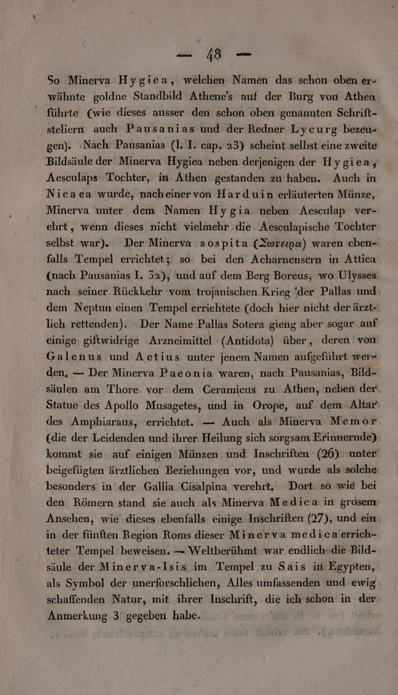 Pr So Minerva Hygiea, welchen Namen das schon oben er- wähnte goldne Standbild Athene’s auf der Burg von Athen führte (wie dieses ausser den schon oben genannten Schrift- steliern auch Pausanias und der Redner Lycurg bezeu- gen). :Nach Pausanias (1. I. cap. 23) scheint selbst eine zweite Bildsäule der Minerva Hygiea neben derjenigen der Hygiea, Aesculaps Tochter, in Athen gestanden zu haben. Auch in Nicaea wurde, nacheinervon Hardüin erläuterten Münze, Minerva unter dem Namen Hygia neben Aesculap ver- ehrt, wenn dieses nicht vielmehr die Aesculapische Tochter selbst war). Der Minerva sospita (Iwreıpa) waren eben- falls Tempel errichtet; so bei den Acharnensern in Attica (nach Pausanias I. 32), und aüf dem Berg Boreus, wo Ulysses nach seiner Rückkehr ‘vom. trojanischen. Krieg ‘der Pallas und: dem Neptun einen Tempel errichtete (doch hier nicht der ärzt- lich rettenden). Der Name Pallas Sotera gieng aber sogar auf einige. giftwidrige Arzneimittel (Antidota) über, deren von Galenus und Aetius unter jenem Namen aufgeführt wer- den. — Der Minerva Paeonia waren, nach Pausanias, Bild- säulen am Thore vor dem Ceramicus zu Athen, neben der. Statue des Apollo Musagetes, und in Orope, auf dem Altar’ des Amphiaraus, errichtet. — Auch als Minerva Memor (die der Leidenden und ihrer Heilung sich sorgsam Erinnernde). kommt sie. auf einigen Münzen und Inschriften (26). unter‘ beigefügten ärztlichen Beziehungen vor, und wurde als solche. besonders in der Gallia 'Cisalpina verehrt, Dort. so wie bei den Römern stand sie auch als Minerva Medica in grosem: ‚Ansehen, wie dieses ebenfalls einige Inschriften (27), und ein: in der fünften Region Roms dieser Minerva medicaerrich- teter Tempel beweisen. — Weltberühmt war endlich»die Bild- säule der Minerva-Isis im Tempel zu Sais in Egypten, als Symbol der unerforschlichen, Alles umfassenden und ewig schaffenden Natur, mit ihrer Inschrift, ir ich schon in der Anmerkung 3 Be Habe: