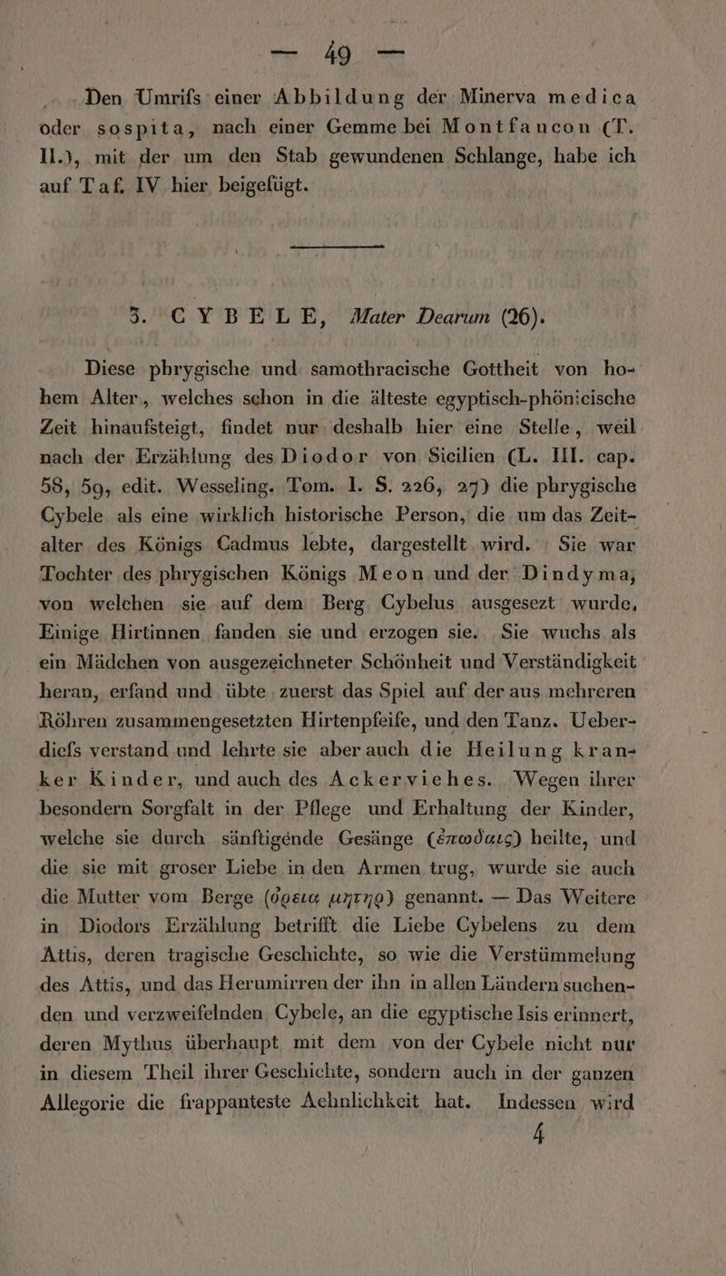 -4- Den Umrifs ‘einer Abbildung der Minerva medica oder sospita, nach einer Gemme bei Montfaucon (T. 1l.), mit der um den Stab gewundenen Schlange, habe ich auf Taf. IV hier, beigefügt. 5.'CYBELE ‚ Mater Dearum (26). Diese :phrygische und: samothracische Gottheit von ho- hem Alter,, welches schon in die älteste egyptisch-phönieische Zeit hinaufsteigt, findet nur, deshalb hier eine Stelle, weil nach der Erzählung des Diodor von Sicilien cL. IH. cap. 55, 59, edit. Wesseling. Tom. 1. $. 226, 27) die phrygische Cybele als eine wirklich historische Person, die um das Zeit- alter des Königs Cadmus lebte, dargestellt, wird. ' Sie war Tochter ‚des phrygischen Königs Meon und der Dindyma, von welchen sie auf dem Berg, Cybelus ausgesezt wurde, Einige Hirtinnen fanden sie und erzogen sie. Sie wuchs als . ein. Mädchen von ausgezeichneter Schönheit und Verständigkeit heran, erfand und. übte . zuerst das Spiel auf‘ der aus mehreren Röhren zusammengesetzten Hirtenpfeife, und den Tanz. Ueber- diefs verstand und lehrte sie aber auch die Heilung kran- ker Kinder, und auch des Ackerviehes. Wegen ihrer besondern Sorgfalt in der Pflege und Erhaltung der Kinder, welche sie durch sänftigende Gesänge (Erwdars) heilte, und die sie mit groser Liebe in den Armen trug, wurde sie auch die Mutter vom Berge (00&amp;1« unrno) genannt. — Das Weitere in Diodors Erzählung betrifft die Liebe Cybelens zu dem Attıs, deren tragische Geschichte, so wie die Verstümmelung des Attis, und das Herumirren der ihn in allen Ländern suchen- den und verzweifelnden Cybele, an die egyptische Isis erinnert, deren Mytlıus überhaupt, mit dem von der Cybele nicht nur in diesem Theil ihrer Geschichte, sondern auch in der ganzen Allegorie die frappanteste Achnlichkeit hat. Indessen wird 4