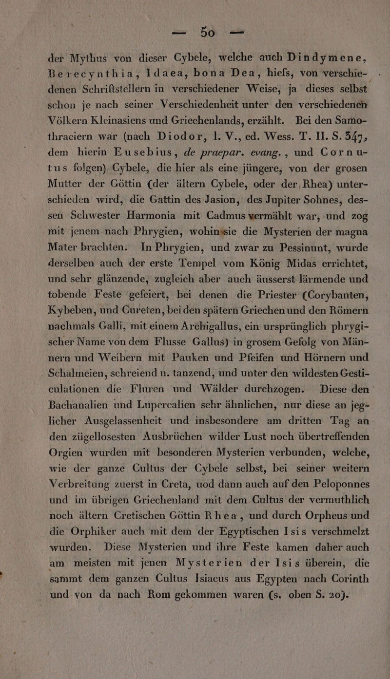 u NE der Mythus von dieser Cybele, welche auch Dindymene, Berecynthia, Idaea, bona Dea, hiels, von verschie- - denen Schriftstellern in verschiedener Weise, ja dieses selbst schon je nach seiner Verschiedenheit unter den verschiedenen Völkern Kleinasiens und Griechenlands, erzählt. _ Bei den Samo- thraciern war (nach Diodor, |. V., ed. Wess. T. Il. S. 547, dem hierin Eusebius, de praepar. evang., und Gornu- tus folgen), Cybele, die hier als eine jüngere, von der grosen Mutter der Göttin (der ältern Cybele, oder der, Rhea) unter- schieden wird, die Gattin des Jasion, des Jupiter Sohnes, des- sen Schwester Harmonia mit Cadmus wermählt war, und zog mit jenem nach Phrygien, wohinssie die Mysterien der magna Mater brachten. In Phrygien, und zwar zu Pessinunt, wurde derselben auch der erste Tempel vom König Midas errichtet, und sehr glänzende, zugleich aber auch äusserst lärmende und tobende Feste gefeiert, bei denen die Priester (Corybanten, Kybeben, und Cureten, beiden spätern Griechen und den Römern nachmals Galli, mit einem Archigallus, ein ursprünglich phrygi- scher Name von dem Flusse Gallus) in grosem Gefolg von Män- nern und Weibern mit Pauken und Pfeifen und Hörnern und . Schalmeien, schreiend u. tanzend, und unter den wildesten Gesti- culationen die Fluren und Wälder durchzogen. Diese den Bachanalien und Lupercalien sehr ähnlichen, nur diese an jeg- licher Ausgelassenheit und insbesondere am dritten Tag an den zügellosesten Ausbrüchen wilder Lust noch übertreffenden Orgien wurden mit besonderen Mysterien verbunden, welche, wie der ganze Gultus der Cybele selbst, bei seiner weitern Verbreitung zuerst in Creta, uod dann auch auf den Peloponnes und im übrigen Griechenland mit dem Cultus der vermuthlich noch ältern Cretischen Göttin Rhea, und durch Orpheus und die Orphiker auch mit dem der Egyptischen Isis verschmelzt wurden. Diese Mysterien und ihre Feste kamen daher auch am meisten mit jenen Mysterieu der Isis überein, die sammt dem ganzen Cultus Isiacus aus Egypten nach Corinth und von da nach Rom gekommen waren (s. oben S. 20).