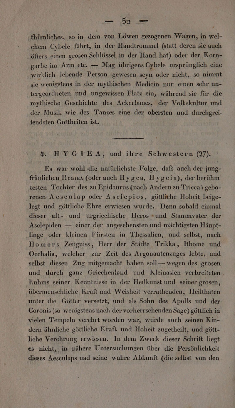 / thiümliches,: so in dem von Löwen gezogenen Wagen, in wel- chem Cybele: fährt, in der Handtrommel (statt deren sie auch öfters einen grosen Schlüssel in der Hand. hat) oder der Korn- garbe im Arm etc. — Mag übrigens Cybele ursprünglich eine wirklich lebende Person gewesen seyn oder nicht, so nımmt sie wenigstens in der mythischen Medicin nur einen sehr un- tergeordneten und ungewissen Platz ein, während sie für die mythische Geschichte des Ackerbaues, der Volkskultur und der. Musik wie des Tanzes eine der obersten und durchgrei- fendsten Gottheiten ist. 4. HYGIEA, und ihre Schwestern (27). Es war wohl :die natürlichste Folge, dafs auch der jung- fräulichen Hrcıra (oder auch Hygea, Hyg eia), der berühm testen Tochter des zu Epidaurus (nach Andern zu Tricca) gebo- renen A esculap oder Asclepios, göttliche Hoheit beige- legt und göttliche Ehre erwiesen wurde. Denn sobald einmal dieser alt- und urgriechische Heros und Stammvyater der Asclepiden — einer der angesehensten und mächtigsten Häupt- ‚linge oder kleinen Fürsten in Thessalien, und selbst, nach Homers Zeugniss, Herr der Städte Trikka, Ithome und Oechalia, welcher zur Zeit des Argonautenzuges lebte, und selbst diesen Zug mitgemacht haben soll— wegen des grosen und durch ganz Griechenland und Kleinasien verbreiteten . Ruhms seiner Kenntnisse in der Heilkunst und seiner grosen, übermenschliche Kraft und Weisheit verrathenden, Heilthaten unter die Götter versetzt, und als Sohn des Apolls und der Coronis (so wenigstens nach der vorherrschenden Sage) göttlich in vielen Tempeln verehrt worden war, wurde auch seinen Kin- dern ähnliche göttliche Kraft und Hoheit zugetheilt, und gött- liche Verehrung erwiesen, In dem Zweck dieser Schrift liegt es nicht, in nähere Untersuchungen über die Persönlichkeit dieses Aesculaps uad seine wahre Abkunft (die selbst von den