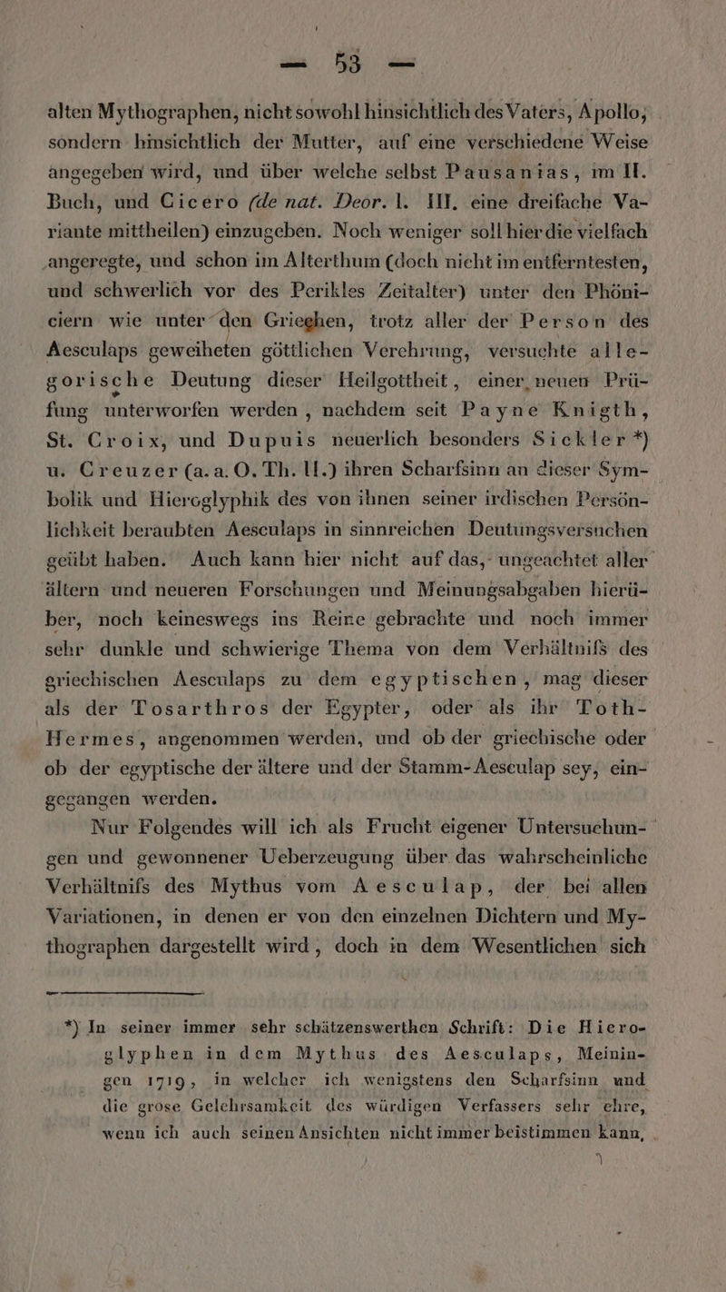 alten Mythographen, nicht sowohl hinsichtlich des Vaters, Apollo, sondern hinsichtlich der Mutter, auf eine verschiedene Weise angegeben wird, und über welche selbst Pausantas, m II. Buch, und Cicero (de nat. Deor.1. IN, eine dreifache Va- riante mittheilen) einzugeben. Noch weniger soll'hier die vielfach ‚angeregte, und schon im Alterthum (doch nieht im eniferntesten, und schwerlich vor des Perikles Zeitalter) unter den Phöni- ciern wie unter“den Grieghen, trotz aller der Person des Aesculaps geweiheten göttlichen Verehrung, versuchte alle- gorisch e Deutung dieser Heilgottheit, einer, neuen Prü- fung unterworfen werden , nachdem seit Payne Knigth, St. Croix, und Dupuis neuerlich besonders Sickler *) u. Creuzer (a.a.0.Th. li.) ihren Scharfsinn an dieser Sym- bolik und Hieroglyphik des von ihnen seiner irdischen Persön- lichkeit beraubten Aesculaps in sinnreichen Deutungsversuchen geübt haben. Auch kann hier nicht auf das,‘ ungeachtet aller ältern und neueren Forschungen und Meinungsabgaben hierü- ber, noch keineswegs ins Reine gebrachte und noch immer sehr dunkle und schwierige Thema von dem Verhältnifs des griechischen Aesculaps zu dem egyptischen, mag dieser als der Tosarthros der Egypter, oder als ihr Toth- Hermes, angenommen werden, und ob der griechische oder ob der egyptische der ältere und der Stamm-Aeseulap sey, ein- gegangen werden. Nur Folgendes will ich als Frucht eigener Untersuchun- gen und gewonnener Ueberzeugung über das wahrscheinliche Verhältnifs des Mythus vom Aesculap, der bei allen Variationen, in denen er von den einzelnen Dichtern und My- thographen dargestellt wird, doch in dem Wesentlichen sich x *”) In seiner immer ‚sehr schätzenswerthen Schrift: Die Hiero- glyphen in dem Mythus des Aesculaps, Meinin- gen 1719, in welcher ich wenigstens den Scharfsinn und die grose Gelchrsamkeit des würdigen Verfassers sehr ehre, wenn ich auch seinen Ansichten nicht immer beistimmen kann, .