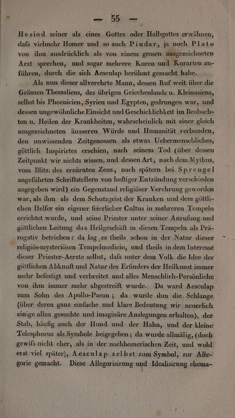Hesiod seiner als eines Gottes oder Halbgottes erwähnen, dafs vielmehr Homer und so auch Pindar, ja noch Plato von ihm ausdrücklich als von einem grosen ausgezeichneten Arzt sprechen, und sogar mehrere Kuren und 'Kurarten an- führen, durch die ‘sich Aesculap berühmt gemacht habe. Als nun dieser allverehrte Mann, dessen Ruf weit über die Gränzen Thessaliens, des übrigen Griechenlands u. Kleinasiens, selbst bis Phoenicien, Syrien und Egypten, gedrungen war, und dessen ungewöhnliche Einsicht und Geschicklichkeit im Beobach- ten u. Heilen der Krankheiten, wahrscheinlich mit einer gleich ausgezeichneten äusseren Würde und Humanität verbunden, den unwissenden Zeitgenossen als etwas Uebermenschliches, göttlich Inspirirtes erschien, nach seinem Tod (über dessen Zeitpunkt wir nichts wissen, und dessen Art, nach dem Mythus, vom Blitz; des erzürnten Zeus, nach spätern bei Sprengel angeführten Schriftstellern von heftiger Entzündung verschieden angegeben wird) ein Gegenstand religiöser Verehrung geworden war, als ihm als dem Schutzgeist der Kranken und dem göttli- chen Helfer ein eigener feierlicher Cultus in mehreren 'Tempeln errichtet wurde, und seine Priester unter seiner Anrufung und göttlichen Leitung das Heilgeschäft ın diesen Tempeln als Prä- rogativ betrieben: da lag ‚es theils schon in der Natur dieser dieser Priester- Aerzte selbst, dafs unter dem Volk. die Idee der göttlichen Abkunft und Natur des Erfinders der Heilkunst immer mehr befestigt und verbreitet und alles Menschlieh-Persönliche von ihm immer mehr abgestreift wurde. Da ward Aesculap zum Sohn des Apollo-Paean ; da wurde ıhm die Schlange (über deren ganz einfache und klare Bedeutung wir neuerlich einige allzu gesuchte und i imaginäre Auslegungen erhalten), der Stab, häufig auch der Hund und der Hahn, und der kleine Telesphorus als Symbole beigegeben; da wurde allmälig, (doch gewifs nicht cher, als in der nachhomerischen Zeit, und wohl erst viel später), Aesculap selbst zum Symbol, zur. Alle- gorie gemacht. Diese Allegorisirung und Idealisirung ehema-