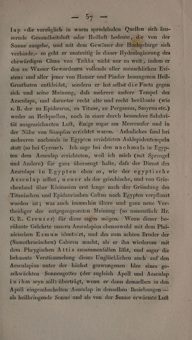 FR RO lap »die vorzüglich in warm sprudelnden Quellen sich äAus- sernde Gesundheitsluft oder Heilluft bedeute, die von der och gebirge sich Sonne ausgehe, und mit dem Gewässer der Ho verbinde,» so geht er unstreitig in dieser H ydrologisirung des ehrwürdigen Clans von Trikka nicht nur zu weit, indem er den zu Wasser Gewordenen vollends 'aller menschlichen Exi- | stenz und aller jener von Homer und Pindar besungenen Heil- Grosthaten 'entkleidet, sondern er hat selbst die Facta gegen sich und seine Meinung, dafs mehrere andere Tempel des Aesculaps, und darunter recht alte und recht berühmte (wie z. B. der zu Epidaurus, zu Titane, zu Pergamus, Smyrna etc.) weder an Heilquellen, noch in einer durch besondere Salubri- tät ausgezeichneten Luft, @inige sogar am Meeresufer und in der Nähe von Sümpfen errichtet waren. Aehnliches fand bei mehreren nachmals in Egypten errichteten Asklepidentempeln statt (so bei Gyrene). Ich sage bei den nachmals in Egyp- ten dem Aesculap errichteten, weil ich mich (mit Sprengel und Andern) für ganz überzeugt halte, dafs der Dienst des Aesculaps in Egypten eben’ so, wie der egyptische Aesculap selbst, neuer als der griechische, und von Grie- chenland über Kleinasien erst lange nach der Gründung des .Titanischen und Epidaurischen Cultus nach Egypten verpflanzt worden ist; was auch immerhin ältere und ganz neue Ver- theidiger der entgegengesezten Meinung (so namentlich Hr. G.R. Creuzer) für diese sagen mögen. Wenn dieser be- rühmte Gelehrte unsern Aesculapius ebensowohl mit dem Phö- nicıschen Esmun identisirt, und ıhn zum achten Bruder der (Samothraeischen) Cabiren mächt, als er ihn wiederum mit dem Phrygischen Attis zusammenfallen läfst, und sogar die bekaunte Verstümmelung dieses Unglücklicheu auch auf den Aesculapius unter der höchst gezwimgenen Idee eines ge- schwächten Sonnengottes (der zugleich Apoll und Aesculap inihm seyn soll} überträgt, wenn er dann demselben in den Apoll eingeschachelten ‘Aesculap in denselben Beziehungen — als heilbringende Sonne und als von der Sonne erwärmte Luft