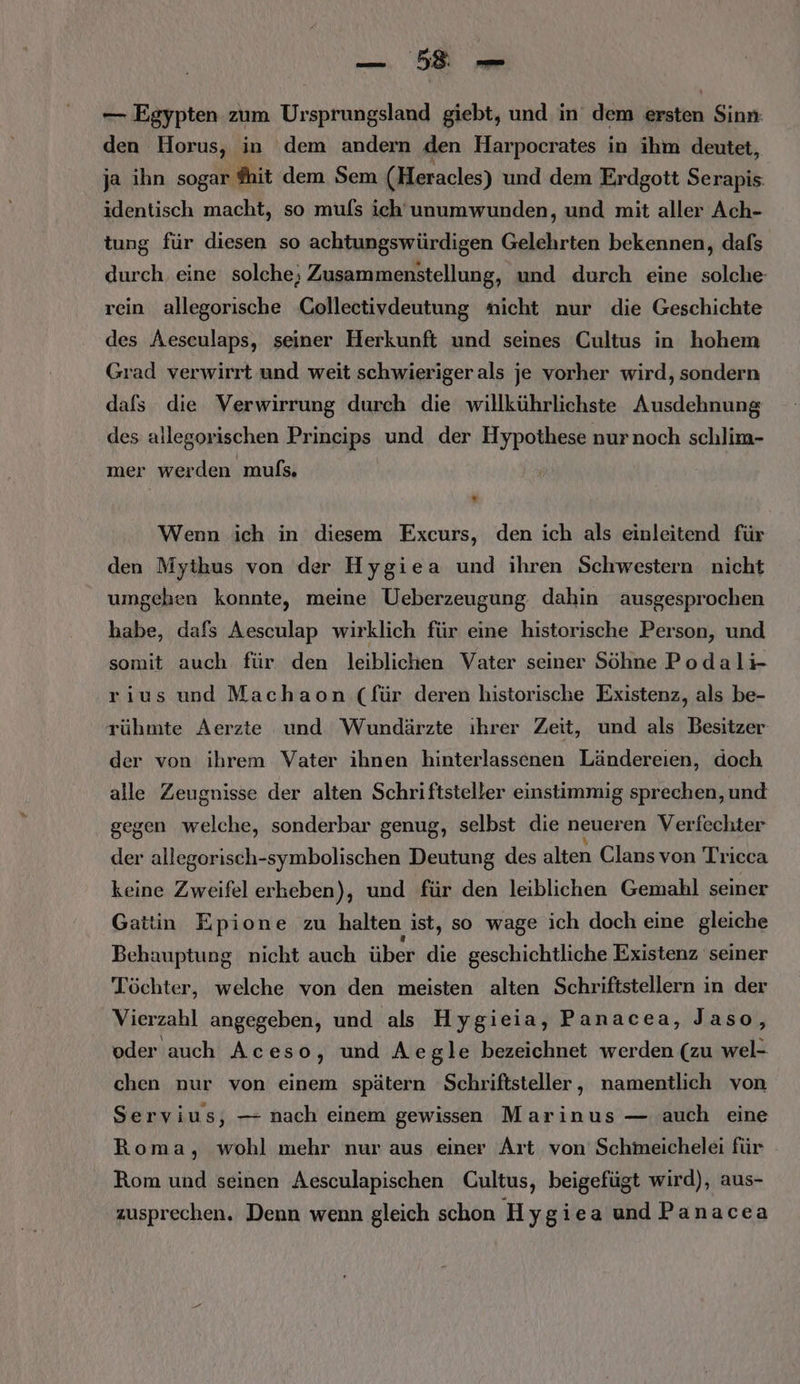 BR — Egypten zum Ursprungsland giebt, und in dem ersten Sinn den Horus, in dem andern den Harpocrates in ihm deutet, ja ihn sogar ®hit dem Sem (Heracles) und dem Erdgott Serapis: identisch macht, so mufs ich'unumwunden, und mit aller Ach- tung für diesen so achtungswürdigen Gelehrten bekennen, dafs durch eine solche; Zusammenstellung, und durch eine solche: rein allegorische Collectivdeutung nicht nur die Geschichte des Aeseulaps, seiner Herkunft und seines Cultus in hohem Grad verwirrt und weit schwieriger als je vorher wird, sondern dafs die Verwirrung durch die willkührlichste Ausdehnung des allegorischen Prineips und der Hypothese nurnoch schlim- mer werden mufs. Wenn ich in diesem Excurs, den ich als einleitend für den Mythkus von der Hygiea und ihren Schwestern nicht umgehen konnte, meine Ueberzeugung dahin ausgesprochen habe, dafs Aesculap wirklich für eine historische Person, und somit auch für den leiblichen Vater seiner Söhne Podalr- rius und Machaon (für deren historische Existenz, als be- rühmte Aerzte und Wundärzte ihrer Zeit, und als Besitzer der von ihrem Vater ihnen hinterlassenen Ländereien, doch alle Zeugnisse der alten Schriftsteller einstimmig sprechen, und gegen welche, sonderbar genug, selbst die neueren Verfechter der allegorisch-symbolischen Deutung des alten Clans von Trieca keine Zweifel erheben), und für den leiblichen Gemahl seiner Gattin Epione zu halten ist, so wage ich doch eine gleiche Behauptung nicht auch über die geschichtliche Existenz seiner Töchter, welche von den meisten alten Schriftstellern in der Vierzahl angegeben, und als Hygieia, Panacea, Jaso, oder auch Aceso, und Aegle bezeichnet werden (zu wel- chen nur von einem spätern Schriftsteller, namentlich von Servius, — nach einem gewissen Marinus — auch eine Roma, wohl mehr nur aus einer Art von Schmeichelei für Rom und seinen Aesculapischen Cultus, beigefügt wird), aus- zusprechen. Denn wenn gleich schon Hygiea und Panacea