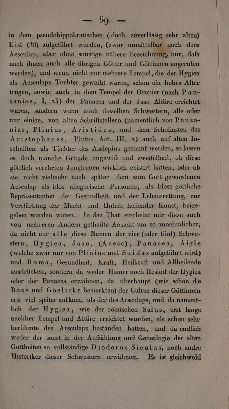 Bu ui in dem pseudohippokratischen (doch zuverlässig sehr alten) Eid (30) aufgeführt wurden, (zwar unmittelbar nach dem Aesculap, aber ohne sonstige nähere Bezeichnu r, nur, dals nach ihnen auch alle übrigen Götter und Göttinnen angerufen werden), und wenn nicht nur mehrere Tempel, die der Hygiea als Aesculaps Tochter geweiht waren, schon ein hohes Alter trugen, sowie auch in dem Tempel der Oropier (nach Pau- sanias, I, 253) der Panacea und der Jaso Altäre errichtet waren, sondern wenn auch dieselben Schwestern, alle oder nur einige, von alten Schriftstellern (namentlich von Pausa- nias, Plinius, Aristides, und dem Scholiasten des Aristophanes, Piutus Act. II. 2) auch auf alten In- schriften als Töchter des Asclepius. genannt werden, so lassen es doch manche Gründe ungewils und zweifelhaft, ob diese göttlich verehrten J ungfrauen wirklich existirt hatten, oder ob sie nicht vielmehr noch später dem zum Gott gewordenen Aesculap als blos allegorische Personen, als blose göttliche Repräsentanten der Gesundheit und der Lebensrettung, zur Verstärkung der Macht und Hoheit heilender Kunst, beige- geben worden waren. In der That erscheint mir diese auch von mehreren Andern getheilte Ansicht um so annehmlicher, da nicht nur alle diese Namen der vier (oder fünf) Schwe- stern, Hygiea, Jaso, (Aceso), Panacea, Aigle (welche zwar nur von Plinius und Suidas aufgeführt wird) und Roma, Gesundheit, Kraft, Heilkraft und Allheilende ausdrücken, sondern da weder Homer noch Hesiod der Hygiea oder der Panacea erwähnen, da überhaupt (wie schon de Boze und Goelicke bemerkten) der Cultus dieser Göttinnen erst viel später aufkam, als der des Aesculaps, und da nament- lich der Hygiea, wie der römischen Salus, erst lange nachher Tempel und Altäre errichtet wurden, als schon sehr berühmte des Aesculaps bestanden hatten, und da endlich weder der sonst m der Aufzählung und Genealogie der alten Gottheiten so vollständige Diodorus Siculus, noch andre Historiker dieser Schwestern erwähnen. Es ist gleichwohl