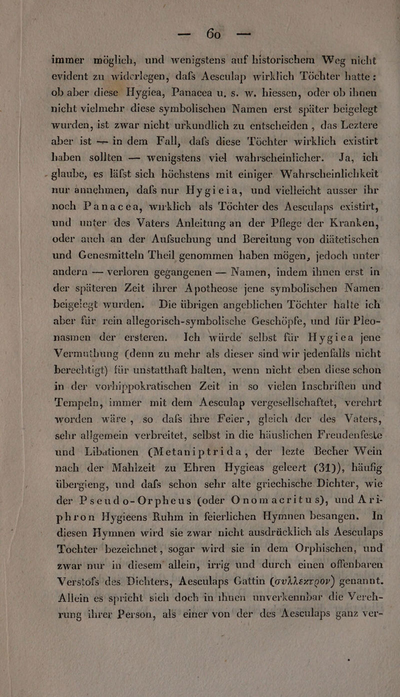 immer möglich, und wenigstens auf historischem Weg nicht evident zu widerlegen ‚ dafs Aesculap wirklich Töchter hatte : ob aber diese Hygiea, Panacea u, s. w. hiessen, oder ob ihnen nicht vielmehr diese symbolischen Namen erst später beigelegt wurden, ist zwar nicht urkundlich zu entscheiden , das Leztere aber ist — in dem Fall, dafs diese Töchter wirklich existirt haben sollten — wenigstens viel wahrscheinlicher. Ja, ich - glaube, es läfst sich höchstens mit einiger. Wahrscheinlichkeit nur annehmen, dafs nur Hygieia, und vielleicht ausser ihr noch Panacea, wuklich als Töchter des Aesculaps existirt, und unter des Vaters Anleitung an der Pflege der Kranken, oder auch an der Aufsuchung und Bereitung von diätetischen und Genesmitteln Theil genommen haben mögen, jedoch unter andera — verloren gegangenen — Namen, indem ihnen erst in der späteren Zeit ihrer Apotheose jene symbolischen Namen beigelegt wurden. Die übrigen angeblichen Töchter halte ich aber für rein allegorisch-symbolische Geschöpfe, und für Pleo- nasmen der ersteren. Ich würde selbst für Hygiea jene Vermuthung (denn zu mehr als dieser sind wir jedenfalls nicht berechtigt) für unstatthaft halten, wenn nicht eben diese schon in der vorhippokratischen Zeit in so vielen Inschriften und Tempeln, immer mit dem Aesculap vergesellschaftet, verehrt worden wäre, ‚so dafs ihre Feier, gleich der des Vaters, sehr allgemein verbreitet, selbst in die häuslichen Freudenfesie und Libationen (Metaniptrida, der lezte Becher Wein nach der Mahlzeit zu Ehren Hygieas geleert (31)), häufig übergieng, und dafs schon sehr alte griechische Dichter, wie der Pseudo-Orpheus (oder Onomacritus), und Arı phron Hygieens Ruhm in feierlichen Hymnen besangen. In diesen Hyınnen wird sie zwar nicht ausdräcklich als Aesculaps Tochter bezeichnet, sogar wird sie in dern Orphischen, und zwar nur in diesem’ allein, irrig und durch einen offenbaren Verstofs des Dichters, Aesculaps Gattin (ovAAsxrgov) genannt. Allein es spricht sich doch in ıhuen unverkennbar die Vereh- rung ihrer Person, als einer von der des Aesculaps ganz ver-