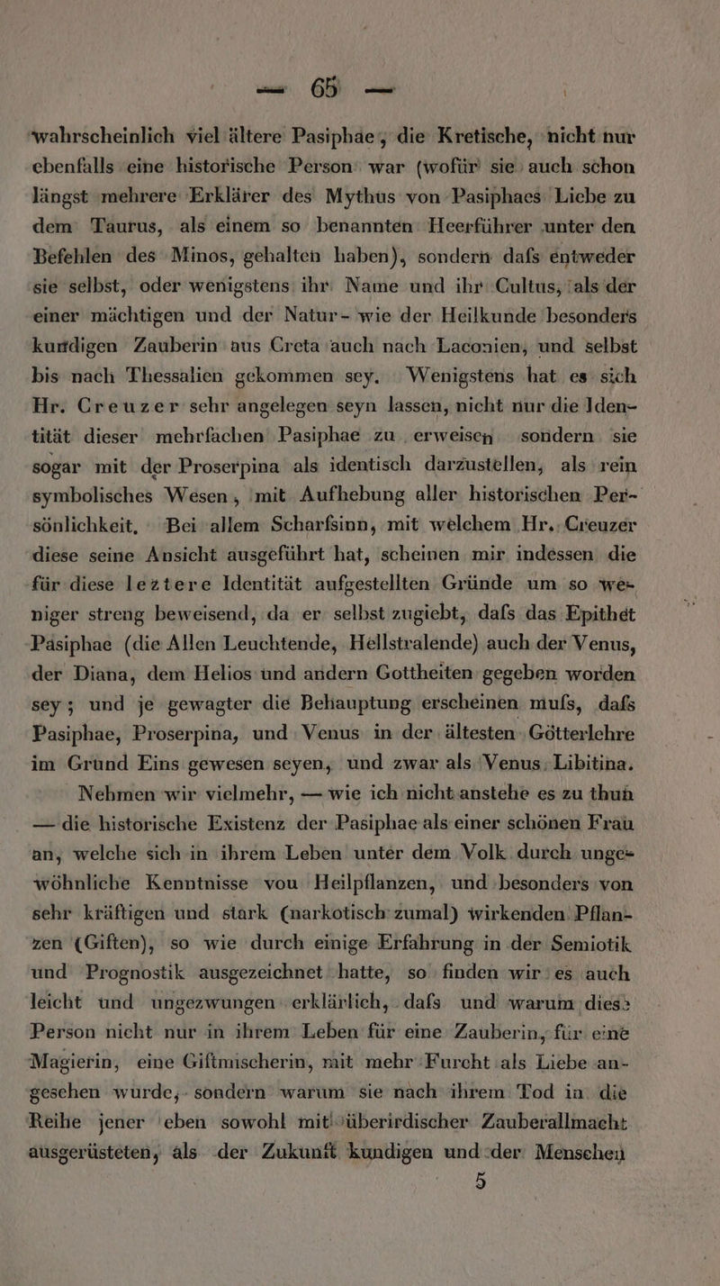 u Ä wahrscheinlich viel'ältere Pasiphae‘, die Kretische, ‘nicht nur ebenfalls eine historische Person‘ war (wofür sie’ auch schon längst ‚mehrere 'Erklärer des Mythus von Pasiphaes: Liebe zu dem: Taurus, als einem so benannten: Heerführer ‚unter den Befehlen des Minos, gehalten haben), sondern dafs entweder sie selbst, oder wenigstens ihr: Name und ihr: Cultus, 'als der einer mächtigen und der Natur- wie der Heilkunde besonders kurdigen Zauberin aus Creta auch nach Laconien, und selbst bis nach Thessalien gekommen sey. Wenigstens ‚hat es sich Hr. Creuzer sehr angelegen seyn lassen, nicht nur die Iden- tität dieser mehrfachen Pasiphae zu ‚erweisen sondern: sie sogar mit der Proserpina als identisch darzustellen, als rein symbolisches Wesen , 'mit Aufhebung aller historischen Per- sönlichkeit, ‘ Bei ‘allem Scharfsinn, mit welchem ‚Hr. Greuzer diese seine Ansicht ausgeführt hat, scheinen mir. indessen. die für diese leztere Identität aufgestellten Gründe um so we- niger streng beweisend, da er selbst zugiebt, dafs das Epithet Päsiphae (die Allen Leuchtende, Hellstralende) auch der Venus, der Diana, dem Helios und andern Gottheiten gegeben worden sey; und je gewagter die Behauptung erscheinen mufs, dafs Pasiphae, Proserpina, und Venus: in der ältesten Götterlehre im Grund Eins gewesen seyen, und zwar als 'Venus:Libitina. Nehmen wir vielmehr, — wie ich nicht.anstehe es zu thuh — die historische Existenz der ‚Pasiphae als einer schönen Frau an, welche sich in ihrem Leben unter dem Volk. durch unge= wöhnliche Kenntnisse vou Heilpflanzen, und ‚besonders 'von sehr kräftigen und stark (narkotisch' zumal) wirkenden: Pflan- zen {Giften), so wie durch einige Erfahrung in .der Semiotik und Prognostik ausgezeichnet hatte, so finden wir'es auch leicht und ungezwungen erklärlich, . dafs und warum dies» Person nieht nur in ihrem Leben für eine Zauberin, für eine Magierin, eine Giftmischerin, mit mehr‘Furcht :als Liebe .an- geschen wurde,- sondern warum sie nach ihrem Tod in. die Reihe jener 'eben sowohl mit'vüberirdischer Zauberallmacht ausgerüsteten, als der Zukunft kundigen und:der' Menscheu