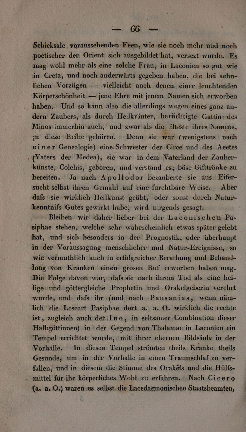 a ER | Schicksale. voraussehenden Feen, wie sie noch mehr uud noch poetischer der. Orient: sich ausgebildet hat, versezt wurde. Es mag wohl mehr‘als ‚eine solche Frau, in Laconien so gut wie in Creta, und noch anderwärts gegeben haben, die bei aehn- lichen : Vorzügen — vielleicht auch denen einer leuchtenden Körperschönheit — jene Ehre mit jenem Namen sich erworben haben. Und so kann also die allerdings wegen eines ganz an- dern Zaubers, als durch Heilkräuter, berücktigte. Gattin+des Minos immerhin auch, und zwar als die. älteste ihres Namens, ;n‘ diese Reihe ‘gehören. Denn sie war ( wenigstens nach einer Genealogie) eine: Schwester der.Circe und des Aeetes (Vaters der Medea), sie war in dem Vaterland der Zauber- _ künste, Colchis, geboren, und verstand es; böse Gifttränke zu bereiten. Ja nach Apollodor bezauberte sie aus. Eifer- sucht selbst ihren Gemahl .auf eine furchtbare Weise. Aber dafs ‘sie wirklich Heilkunst geübt, oder sonst durch Natur- ‚kenntnifs Gutes gewirkt habe, wird nirgends gesagt. Bleiben: wir daher 'lieber bei der Laconischen Pa- siphae stehen, welche sehr wahrscheinlich etwas später gelebt hat, und sich besonders in ‚der‘ Prognostik, oder überhaupt in der Voraussagung menschlicher und Natur-Ereignisse, so ‚wie vermuthlich auch in erfolgreicher Berathung und Behand- lung von Kranken einen grosen Ruf erworben haben mag. Die Folge davon war, dafs sie nach ihrem Tod als eine hei- lige ud göttergleiche ‚Prophetin und Orakelgeberin' verehrt wurde, und: dafs ihr ‚(und nach ‚Pausanias, wenn näm- lich‘ die 'Leseart Pasiphae dert a.; a. O. wirklich die rechte ist, zugleich auch der ;Ino, in seltsamer Combination dieser Halbgöttinnen) in ‘der Gegend 'von Thalamae in Laconien ein Tempel ‘errichtet wurde,‘ mit! ihrer ehernen Bildsäule in der Vorhalle. In: diesen Tempel strömten theils Kranke theils Gesunde, um in der Vorhalle in einen Traumschlaf zu ver- fallen, und in’ diesem die Stimme ‚des Orakels und die Hülß- - mittel für ihr. körperliches Wohl zu erfahren. Nach Cicero (a. a. O.) waren.es selbst die Lacedaemonischen Staatsbeamten,