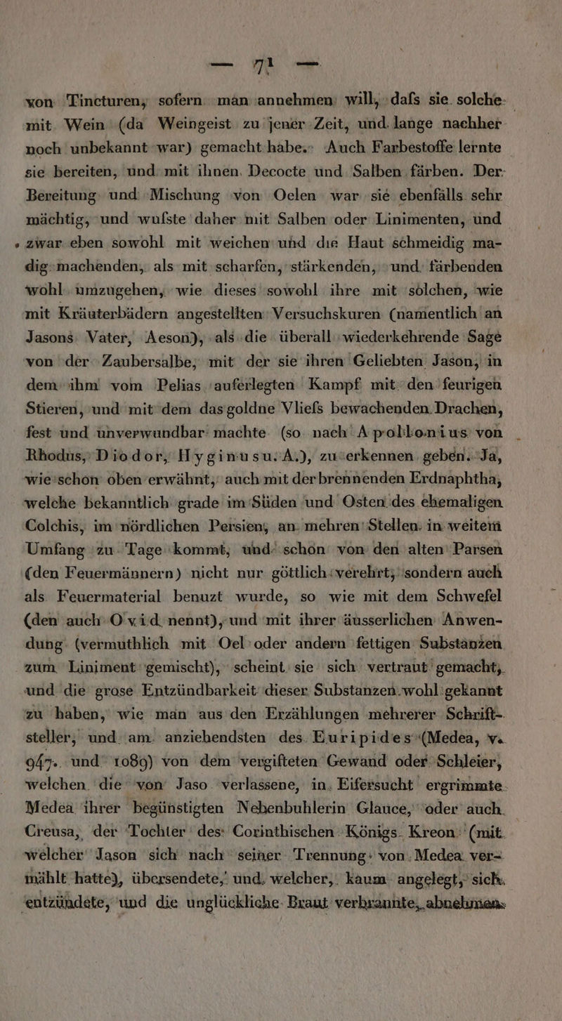 won: Tincturen; sofern: man’ 'annehmen: will, dafs sie. solche: mit. Wein (da Weingeist zu jener.Zeit, und: lange nachher noch unbekannt war) gemacht ‘habe. Auch Farbestoffe lernte sie bereiten, und mit ihnen. Decocte und Salben färben. Der- Bereitung, und: ‚Mischung ‘von Oelen war sie ebenfälls sehr mächtig, ‘und wulfste daher: mit Salben oder Linimenten, und. zwar.eben sowohl mit weichen‘ und dıe Haut schmeidig ma- dig»machenden, als mit scharfen, 'stärkenden, und. färbenden wohl. umzugehen, wie dieses sowohl ihre mit 'sölchen, wie mit Kräuterbädern angestellten Versuchskuren (namentlich an Jasons: Vater, Aeson), als die überall’ wiederkehrende Sage von der. Zaubersalbe,‘ mit der sie ihren Geliebten Jason, in dem ihm! vom 'Pelias 'auferlegten Kampf mit:'den 'feurigen Stieren, und mitdem dassgoldne Vliefs bewachenden. Drachen, fest und ünverwundbar: machte. (so. nach A polikonius’ von Rhodus,’Diodor, Hyginusu.A.), zuierkennen geben.Ja, wie:'schon' oben’erwähnt, auch mit derbrennenden Erdnaphtha, welche bekanntlich grade im ‘Süden ‘und Osten.des ehemaligen Colchis, im nördlichen Persien; an: mehren'Stellen: in: weiten Umfang zu. Tage 'kommt, und. schon von: den alten‘ Parsen (den Feuermännern) nicht nur göttlich: verehrt; ‘sondern auch als Feuermaterial benuzt wurde, so wie mit dem Schwefel (den auch‘O'vid. nennt),’und mit ihrer äusserlichen' Anwen- dung: (vermuthlich mit Oel’oder andern fettigen Substänzen zum Liniment gemischt), scheint. sie‘ sich. vertraut gemacht; und die grose Entzündbarkeit' dieser Substanzen.wohl'gekannt zu haben,‘ wie man aus den Erzählungen mehrerer Schrift-. steller,; und. am. anziehendsten des. Euripiides'(Medea, vi 947.. und 1080) von dem’ vergifteten Gewand oder Schleier, welchen. die ‘von’ Jaso verlassene, in. Eifersucht ergrimmte. Medea ihrer begünstigten Nebenbuhlerin Glauce, der’ auch. Creusa,, der Tochter ' des: Coxinthischen Königs. Kreon. (mit welcher Jason sich nach seiner Trennung: von. Medea. ver- mählt hatte), übersendete,' und, welcher, . kaum: angelegt,’ sich. 'eutzündete, und die u nglückliche- Braut verhrannte, ‚abnehmen.